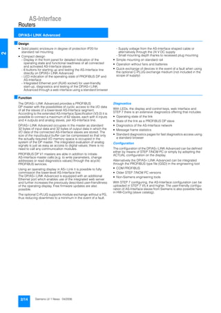 AS-Interface
Routers
DP/AS-i LINK Advanced
2/14 Siemens LV 1 News · 04/2006
2
■Design
• Solid plastic enclosure in degree of protection IP20 for
standard rail mounting
• Compact design
- Display in the front panel for detailed indication of the
operating state and functional readiness of all connected
and activated AS-Interface slaves
- 6 buttons for starting up and testing the AS-Interface line
directly on DP/AS-i LINK Advanced
- LED indication of the operating state of PROFIBUS DP and
AS-Interface
- Integrated Ethernet port (RJ45 socket) for user-friendly
start-up, diagnostics and testing of the DP/AS-i LINK
Advanced through a web interface using a standard browser
- Supply voltage from the AS-Interface shaped cable or
alternatively through the 24 V DC supply
- Small mounting depth thanks to recessed plug mounting
• Simple mounting on standard rail
• Operation without fans and batteries
• Quick exchange of devices in the event of a fault when using
the optional C-PLUG exchange medium (not included in the
scope of supply)
■Function
The DP/AS-i LINK Advanced provides a PROFIBUS
DP master with the possibilities of cyclic access to the I/O data
of all the slaves of a lower-level AS-Interface segment.
According to the extended AS-Interface Specification (V3.0) it is
possible to connect a maximum of 62 slaves, each with 4 inputs
and 4 outputs and analog slaves, per AS-Interface line.
DP/AS-i LINK Advanced occupies in the master as standard
32 bytes of input data and 32 bytes of output data in which the
I/O data of the connected AS-Interface slaves are stored. The
size of the input/output buffer can be compressed so that only
the actually required I/O memory space is occupied in the
system of the DP master. The integrated evaluation of analog
signals is just as easy as access to digital values; there is no
need to call any communication modules.
PROFIBUS DP V1 masters are able in addition to initiate
AS-Interface master calls (e.g. to write parameters, change
addresses or read diagnostics values) through the acyclic
PROFIBUS services.
Using an operating display in AS-i Link it is possible to fully
commission the lower-level AS-Interface line.
The DP/AS-i LINK Advanced is equipped with an additional
Ethernet port which enables use of the integrated web server
and further increases the previously described user-friendliness
of the operating display. Free firmware updates are also
possible.
The optional C-PLUG supports module exchange without a PG,
thus reducing downtimes to a minimum in the event of a fault.
Diagnostics
With LEDs, the display and control keys, web interface and
STEP 7 there is an extensive diagnostics offering that includes:
• Operating state of the link
• State of the link as a PROFIBUS DP slave
• Diagnostics of the AS-Interface network
• Message frame statistics
• Standard diagnostics pages for fast diagnostics access using
a standard browser
Configuration
The configuration of the DP/AS-i LINK Advanced can be defined
either by means of STEP 7/NCM PC or simply by adopting the
ACTUAL configuration on the display.
Alternatively the DP/AS-i LINK Advanced can be integrated
through the PROFIBUS type file (GSD) in the engineering tool:
• COM PROFIBUS
• Older STEP 7/NCM PC versions
• Non-Siemens engineering tools
With STEP 7 configuring, the AS-Interface configuration can be
uploaded in STEP 7 V5.4 and higher. The user-friendly configu-
ration of AS-Interface slaves from Siemens is also possible here
in HW-Config (slave catalog).
 