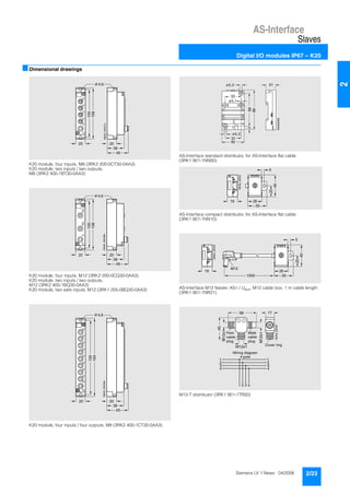 AS-Interface
Slaves
Digital I/O modules IP67 – K20
2/23Siemens LV 1 News · 04/2006
2
■Dimensional drawings
K20 module, four inputs, M8 (3RK2 200-0CT30-0AA3)
K20 module, two inputs / two outputs,
M8 (3RK2 400-1BT30-0AA3)
K20 module, four inputs, M12 (3RK2 200-0CQ30-0AA3)
K20 module, two inputs / two outputs,
M12 (3RK2 400-1BQ30-0AA3)
K20 module, two safe inputs, M12 (3RK1 205-0BQ30-0AA3)
K20 module, four inputs / four outputs, M8 (3RK2 400-1CT30-0AA3)
AS-Interface standard distributor, for AS-Interface flat cable
(3RK1 901-1NN00)
AS-Interface compact distributor, for AS-Interface flat cable
(3RK1 901-1NN10)
AS-Interface M12 feeder, AS-i / Uaux, M12 cable box, 1 m cable length
(3RK1 901-1NR21)
M12-T distributor (3RK1 901-1TR00)
20 20
38
45
NSA0_00437a
100
108
Ø 4,6
20 20
38
45
NSA0_00438a
100
108
Ø 4,6
20 20
38
45
155
164
NSA0_00439a
Ø 4,6
31
NSA00308
45
667
80
21
33
ø5,2
ø5,2
ø5,1
NSA0_00452
2619
5
20
35
40
NSA0_00440
2619
5
20
351000
M12
40
M12x1
M12x1
M12x1
56
45
17
NSA0_00340
1
2
3
4
3
4
1
2
1 2 3 4
Male
cable
plug
Fem.
cable
plug
Cover ring
Wiring diagram
4-pole
 