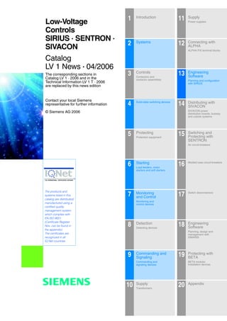 0/1Siemens LV 1 · 2006
The corresponding sections in
Catalog LV 1 · 2006 and in the
Technical Information LV 1 T · 2006
are replaced by this news edition
Contact your local Siemens
representative for further information
© Siemens AG 2006
The products and
systems listed in this
catalog are distributed/
manufactured using a
certified quality
management system
which complies with
EN ISO 9001
(Certificate Register
Nos. can be found in
the appendix).
The certificates are
recognized in all
IQ Net countries.
1 Introduction
Funktionen
11 Supply
Power supplies
2 Systems
12 Connecting with
ALPHA
ALPHA FIX terminal blocks
3 Controls
Contactors and
contactor assemblies
13 Engineering
Software
Planning and configuration
with SIRIUS
4 Solid-state switching devices
14 Distributing with
SIVACON
SIVACON power
distribution boards, busway
and cubicle systems
5 Protecting
Protection equipment
15 Switching and
Protecting with
SENTRON
Air circuit-breakers
6 Starting
Load feeders, motor
starters and soft starters
16 Molded case circuit-breakers
7 Monitoring
and Control
Monitoring and
control devices
17 Switch disconnectors
8 Detection
Detecting devices
18 Engineering
Software
Planning, design and
management with
SIMARIS
9 Commanding and
Signaling
Commanding and
signaling devices
19 Protecting with
BETA
BETA modular
installation devices
10 Supply
Transformers
20 Appendix
Low-Voltage
Controls
SIRIUS · SENTRON ·
SIVACON
Catalog
LV 1 News · 04/2006
s
 