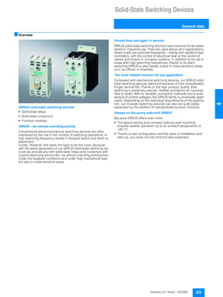 Solid-State Switching Devices
General data
4/3Siemens LV 1 News · 04/2006
44
■Overview
SIRIUS solid-state switching devices
• Solid-state relays
• Solid-state contactors
• Function modules
SIRIUS – for almost unending activity
Conventional electromechanical switching devices are often
overtaxed by the rise in the number of switching operations. A
high switching frequency results in frequent failure and short re-
placement
cycles. However, this does not have to be the case, because
with the latest generation of our SIRIUS solid-state switching de-
vices we provide you with solid-state relays and contactors with
a particularly long service life – for almost unending activity even
under the toughest conditions and under high mechanical load,
but also in noise-sensitive areas.
Proved time and again in service
SIRIUS solid-state switching devices have become firmly estab-
lished in industrial use. They are used above all in applications
where loads are switched frequently – mainly with resistive load
controllers, with the control of electrical heat or the control of
valves and motors in conveyor systems. In addition to its use in
areas with high switching frequencies, thanks to its silent
switching SIRIUS is also ideally suited to noise-sensitive areas
such as offices or hospitals.
The most reliable solution for any application
Compared with mechanical switching devices, our SIRIUS solid-
state switching devices stand out because of their considerably
longer service life. Thanks to the high product quality, their
switching is extremely precise, reliable and above all insuscep-
tible to faults. With its variable connection methods and a wide
spread of control voltages, the SIRIUS family is universally appli-
cable. Depending on the individual requirements of the applica-
tion, our modular switching devices can also be quite easily
expanded by the addition of standardized function modules.
Always on the sunny side with SIRIUS
Because SIRIUS offers even more:
• The space-saving and compact side-by-side mounting
ensures reliable operation up to an ambient temperature of
+60 °C.
• Thanks to fast configuration and the ease of installation and
start-up, you save not only time but also expenses.
 