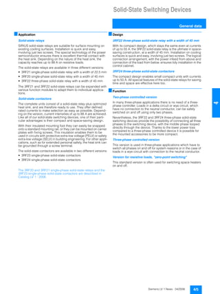 Solid-State Switching Devices
General data
4/5Siemens LV 1 News · 04/2006
44
■Application
Solid-state relays
SIRIUS solid-state relays are suitable for surface mounting on
existing cooling surfaces. Installation is quick and easy,
involving just two screws. The special technology of the power
semiconductor ensures there is excellent thermal contact with
the heat sink. Depending on the nature of the heat sink, the
capacity reaches up to 88 A on resistive loads.
The solid-state relays are available in three different versions:
• 3RF21 single-phase solid-state relay with a width of 22.5 mm
• 3RF20 single-phase solid-state relay with a width of 45 mm
• 3RF22 three-phase solid-state relay with a width of 45 mm
The 3RF21 and 3RF22 solid-state relays can be expanded with
various function modules to adapt them to individual applica-
tions.
Solid-state contactors
The complete units consist of a solid-state relay plus optimized
heat sink, and are therefore ready to use. They offer defined
rated currents to make selection as easy as possible. Depend-
ing on the version, current intensities of up to 88 A are achieved.
Like all of our solid-state switching devices, one of their parti-
cular advantages is their compact and space-saving design.
With their insulated mounting foot they can easily be snapped
onto a standard mounting rail, or they can be mounted on carrier
plates with fixing screws. This insulation enables them to be
used in circuits with protective extra-low voltage (PELV) or safety
extra-low voltage (SELV) in building engineering. For other appli-
cations, such as for extended personal safety, the heat sink can
be grounded through a screw terminal.
The solid-state contactors are available in two different versions:
• 3RF23 single-phase solid-state contactors
• 3RF24 single-phase solid-state contactors
The 3RF20 and 3RF21 single-phase solid-state relays and the
3RF23 single-phase solid-state contactors are described in
Catalog LV 1 · 2006.
■Design
3RF22 three-phase solid-state relay with a width of 45 mm
With its compact design, which stays the same even at currents
of up to 55 A, the 3RF22 solid-state relay is the ultimate in space-
saving construction, at a width of 45 mm. Installation on cooling
surfaces is quick and easy, involving just two screws. The logical
connection arrangement, with the power infeed from above and
connection of the load from below, ensures tidy installation in the
control cabinet.
3RF24 three-phase solid-state contactors
The compact design enables small compact units with currents
up to 50 A. All special features of the solid-state relays for saving
time and space are effective here too.
■Function
Two-phase controlled version
In many three-phase applications there is no need of a three-
phase controller. Loads in a delta circuit or wye circuit, which
have no connection to the neutral conductor, can be safely
switched on and off using only two phases.
Nevertheless, the 3RF22 and 3RF24 three-phase solid-state
switching devices provide the possibility of connecting all three
phases to the switching device, with the middle phase looped
directly through the device. Thanks to the lower power loss
compared to a three-phase controlled device it is possible for
the mounted accessories to be more compact.
Three-phase controlled version
This version is used in three-phase applications which have to
switch all phases on and off for system reasons or in the case of
loads in a wye circuit with connection to the neutral conductor.
Version for resistive loads, "zero-point switching"
This standard version is often used for switching space heaters
on and off.
 
