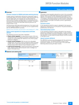 3RF29 Function Modules
Power control regulators
4/9Siemens LV 1 News · 04/2006
44
■Overview
Function modules for SIRIUS solid-state switching devices
A great variety of applications demand an expanded range of
functionality. With our function modules, these requirements can
be met really easily. The modules are mounted simply by
clicking them into place; straight away the necessary connec-
tions are made with the solid-state relay or contactor. The plug-in
connection to control the solid-state switching devices can
simply remain in use.
All three-phase solid-state switching devices in the version with
a control supply voltage of 4 to 30 V DC can be supplemented
with the 3RF29 00-0EA18 converter.
Details of the converter can be found in the Catalog LV1 · 2006.
Power control regulators for single-phase solid-state
devices
The following functions have been integrated:
• Power control regulator for adjusting the power of the con-
nected load. Here, the setpoint is set with a rotary knob on the
module as a percentage with reference to the 100 % power
stored as a setpoint.
• Inrush current limitation: With the aid of an adjustable
voltage ramp, the inrush current is limited by means of phase
control. This is useful above all with loads such as lamps or
infrared lamps which have an inrush transient current.
• Load circuit monitoring for detecting load failure, partial load
faults, alloyed power semiconductors, lack of voltage or a
break in the load circuit.
■Application
The power control regulator adjusts the current in the connected
load by means of a solid-state switching device depending on a
setpoint. The setpoint can be predefined externally as a 0 to
10 V signal or internally by means of a potentiometer. Depending
on the setting of the potentiometer (tR), the control is carried out
according to the principle of full-wave control or generalized
phase control.
Full-wave control
In this operating mode the output is adjusted to the required
setpoint by changing the on-to-off period. The period duration is
predefined at one second.
Generalized phase control
In this operating mode the output is adjusted to the required
setpoint by changing the current flow angle. In order to observe
the limit values of the conducted interference voltage for indus-
trial networks, a choke rated at at least 200 µH must be included
in the load circuit.
Special versions 3RF29 04
The 3RF29 04 versions are not equipped with the partial load
monitoring function. The 3RF29 04-0KC0 version is pro-
grammed in addition for no current to flow in the solid-state
switching device during the teach routine.
■Selection and ordering data
Rated operational
current Ie
Rated operational
voltage Ue
DT Order No. Price
per PU
PU
(UNIT,
SET, M)
PS* PG Weight
per PU
approx.
A V kg
Power control regulators
Rated control supply voltage 24 V AC/DC
4 110 … 230 A 3RF29 04-0KA13-0KC0 1 1 unit 101 0.175
4 A 3RF29 04-0KA13-0KT0 1 1 unit 101 0.175
20 A 3RF29 20-0KA13 1 1 unit 101 0.175
20 400 … 600 A 3RF29 20-0KA16 1 1 unit 101 0.175
50 A 3RF29 50-0KA16 1 1 unit 101 0.175
90 A 3RF29 90-0KA16 1 1 unit 101 0.175
* You can order this quantity or a multiple thereof.
 