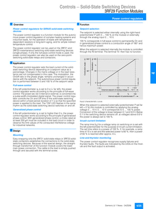 Controls — Solid-State Switching Devices
3RF29 Function Modules
Power control regulators
4/25Siemens LV 1 News · 04/2006
44
■ Overview
Power control regulators for SIRIUS solid-state switching
devices
The power control regulator is a function module for the autono-
mous power control regulation of complex heating systems and
inductive loads, for the operation of loads with temperature-
dependent resistors or long-term aging, and for simple indirect
temperature control.
The power control regulator can be used on the 3RF21 and
3RF23 instantaneous switching solid-state switching devices
(single-phase). If only the full-wave control mode is used, the
power control regulator can also be used on the zero-point-
switching solid-state relays and contactors.
■Application
The power control regulator sets the load current of the solid-
state switching device depending on a setpoint value as a
percentage. Changes in the mains voltage or in the load resis-
tance are not compensated in this case. The modulation, the
On/off ratio or the phase angle, remains unchanged in accor-
dance with the setpoint. The autonomous power control regula-
tion is performed between 0 and 100 % of the setpoint value
Full-wave control
If the left potentiometer tR is set to 0 s (= far left), the power
control regulator works according to the principle of full-wave
control. The power set, be it internal or external, is converted into
a pulse-width-modulated digital signal. The power control regu-
lator controls the On and Off time of the solid-state switching
device within a fixed period duration of 1 s so that the specified
power is applied to the load. The "ON" LED flashes in the same
rhythm as the solid-state switching device switches on and off.
Generalized phase control
If the left potentiometer tR is set to higher than 0 s, the power
control regulator works according to the principle of generalized
phase control. With generalized phase control, a choke rated at
at least 200 µH must be included in the load circuit in order to
observe the limit values of the conducted interference voltage
for industrial networks.
■Design
Mounting
Easy snapping onto the 3RF21 solid-state relays or 3RF23 solid-
state contactors establishes the connections to the solid-state
switching devices. Because of the special design, the straight-
through transformer of the function module covers the lower
main power connection. The cable to the load is simply pushed
through and secured with the terminal screw.
■Function
Setpoint selection
The setpoint is selected either internally using the right-hand
potentiometer P with 0 ... 100 % on the module or externally
through the analog input 0 ... 10 V.
100 % corresponds in full-wave control to permanently On and
in generalized phase control to a conduction angle of 180° and
hence maximum power.
When the setpoint is selected internally the module is controlled
through the IN terminal. The terminal 10 then has no function.
Input characteristic curve
When the setpoint is selected externally (potentiometer P set far
left = 0 %) the module is controlled by applying the analog
voltage 0 ... 10 V. 0 ... 10 V corresponds to 0 ... 100 % power.
Conversion of the voltage is linear between 0.1 and 9.9 V. Below
0.1 V the switching device remains off; at voltages above 9.9 V
the power is always set to 100 %.
Inrush current limitation
The ramp time (tR) for a voltage ramp on switching on is set with
the left potentiometer for the purpose of inrush current limitation.
The set time refers to a power of 100 %. If, for example, a ramp
time of 10 s is set and the selected power is 60 %, then a power
of 60 % is reached after approx. 6 s.
Line and thyristor monitoring
The power control regulator recognizes supply failures and
thyristor faults. The faults are indicated by the LEDs on the mod-
ule and the fault output is activated.
> 9,9
0°
100
%
< 0,1 5,0 V
50
0
180°
90°
1000 50 %
NSB0_01693
Modulation
Conductionangle
External setpoint of analog voltage 0 ... 10 V
Internal setpoint of potentiometer P
 