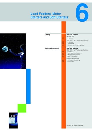 Siemens LV 1 News · 04/2006
3RW Soft Starters
General data
6/2 - Overview
3RW44 for High-Feature applications
6/3 - Overview
6/3 - Application
6/4 - Selection and ordering data
3RW Soft Starters
3RW44 for High-Feature applications
6/10 - Function
6/11 - Technical specifications
6/25 - Characteristic curves
6/26 - More information
Project planning aids
6/28 - Dimensional drawings
6/30 - Schematics
Load Feeders, Motor
Starters and Soft Starters
Catalog
Technical Information
 