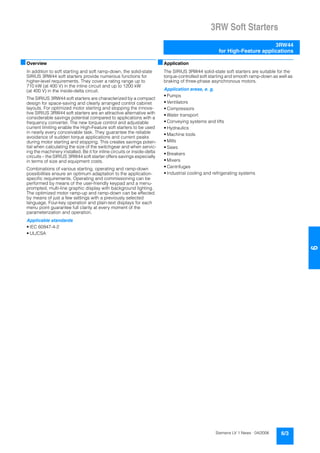 3RW Soft Starters
3RW44
for High-Feature applications
6/3Siemens LV 1 News · 04/2006
66
■Overview
In addition to soft starting and soft ramp-down, the solid-state
SIRIUS 3RW44 soft starters provide numerous functions for
higher-level requirements. They cover a rating range up to
710 kW (at 400 V) in the inline circuit and up to 1200 kW
(at 400 V) in the inside-delta circuit.
The SIRIUS 3RW44 soft starters are characterized by a compact
design for space-saving and clearly arranged control cabinet
layouts. For optimized motor starting and stopping the innova-
tive SIRIUS 3RW44 soft starters are an attractive alternative with
considerable savings potential compared to applications with a
frequency converter. The new torque control and adjustable
current limiting enable the High-Feature soft starters to be used
in nearly every conceivable task. They guarantee the reliable
avoidance of sudden torque applications and current peaks
during motor starting and stopping. This creates savings poten-
tial when calculating the size of the switchgear and when servic-
ing the machinery installed. Be it for inline circuits or inside-delta
circuits – the SIRIUS 3RW44 soft starter offers savings especially
in terms of size and equipment costs.
Combinations of various starting, operating and ramp-down
possibilities ensure an optimum adaptation to the application-
specific requirements. Operating and commissioning can be
performed by means of the user-friendly keypad and a menu-
prompted, multi-line graphic display with background lighting.
The optimized motor ramp-up and ramp-down can be effected
by means of just a few settings with a previously selected
language. Four-key operation and plain-text displays for each
menu point guarantee full clarity at every moment of the
parameterization and operation.
Applicable standards
• IEC 60947-4-2
• UL/CSA
■Application
The SIRIUS 3RW44 solid-state soft starters are suitable for the
torque-controlled soft starting and smooth ramp-down as well as
braking of three-phase asynchronous motors.
Application areas, e. g.
• Pumps
• Ventilators
• Compressors
• Water transport
• Conveying systems and lifts
• Hydraulics
• Machine tools
• Mills
• Saws
• Breakers
• Mixers
• Centrifuges
• Industrial cooling and refrigerating systems
 