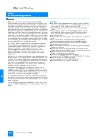 3RW Soft Starters
3RW44
for High-Feature applications
6/10 Siemens LV 1 News · 04/2006
6
■Function
Equipped with modern, ergonomic user prompting the
SIRIUS 3RW44 soft starters can be commissioned quickly and
easily using a keypad and a menu-prompted, multi-line display
with background lighting. Motor starting and deceleration are
optimized quickly, easily and safely with just a few settings in a
selectable language. Four-key operation and plain-text displays
for each menu point guarantee full clarity at every moment of the
parameterization and operation. Measurement values and oper-
ating values as well as warning messages and fault indications
are output continuously on the front panel during operation and
when control voltage is applied. An external display and opera-
tor module can be connected by means of a connecting cable
to the soft starter, thus enabling active indications and the like to
be read directly from the control cabinet door.
The SIRIUS 3RW44 soft starters are equipped with optimum
functionality. An integral bypass contact system reduces the
power loss of the soft starter during operation. This reliably
prevents heating of the switchgear environment. The
SIRIUS 3RW44 soft starters have internal intrinsic device
protection. This prevents thermal overloading of the power
section's thyristors, e.g. due to unacceptably high closing
operations.
Wiring work for installing an additional motor overload relay is no
longer needed as the SIRIUS 3RW44 soft starters perform this
function too. In addition they offer adjustable trip classes and a
thermistor motor protection function. As an option the thyristors
can also be protected by SITOR semi-conductor fuses from
short-circuiting. And even inrush current peaks are reliably
avoided thanks to adjustable current limiting.
As a further option the SIRIUS 3RW44 soft starters can be
upgraded with a PROFIBUS DP module. Thanks to their commu-
nication capability and their programmable control inputs and
relay outputs the SIRIUS 3RW44 soft starters can be very easily
and quickly integrated in higher-level controllers.
In addition a creep speed function is available for positioning
and setting jobs. With this function the motor can be controlled
in both directions of rotation with reduced torque and an adjust-
able, low speed.
On the other hand the SIRIUS 3RW44 soft starters offer a new,
combined DC braking function for the fast stopping of driving
loads.
Highlights
• Soft starting with breakaway pulse, torque control or voltage
ramp and adjustable torque or current limiting as well as any
combination of these, depending on load type
• Integrated bypass contact system to minimize dissipated
power
• Various setting options for the starting parameters such as
starting torque, starting voltage, ramp-up and ramp-down
time, and much more in three separate parameter sets
• Start-up detection
• Inside-delta circuit for savings in terms of size and equipment
costs
• Various ramp-down modes selectable: free ramp-down,
torque-controlled pump stopping, combined DC braking
• Solid-state motor overload and intrinsic device protection
• Thermistor motor protection
• Keypad with a menu-controlled, multi-line, graphic display with
background lighting
• Interface for communication with the PC for more accurate
setting of the parameters as well as for control and monitoring
• Simple adaptation to the motor feeder
• Simple mounting and commissioning
• Display of operating states and fault signals
• Connection to PROFIBUS with optional PROFIBUS DP module
• External display and operator module
• System voltages from 200 to 690 V, 50 to 60 Hz
• Applicable up to 60 °C (derating from 40 °C)
 