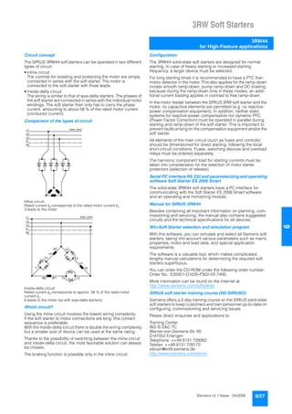 3RW Soft Starters
3RW44
for High-Feature applications
6/27Siemens LV 1 News · 04/2006
66
Circuit concept
The SIRIUS 3RW44 soft starters can be operated in two different
types of circuit.
• Inline circuit
The controls for isolating and protecting the motor are simply
connected in series with the soft starter. The motor is
connected to the soft starter with three leads.
• Inside-delta circuit
The wiring is similar to that of wye-delta starters. The phases of
the soft starter are connected in series with the individual motor
windings. The soft starter then only has to carry the phase
current, amounting to about 58 % of the rated motor current
(conductor current).
Comparison of the types of circuit
Inline circuit:
Rated current Ie corresponds to the rated motor current In,
3 leads to the motor
Inside-delta circuit:
Rated current Ie corresponds to approx. 58 % of the rated motor
current In,
6 leads to the motor (as with wye-delta starters)
Which circuit?
Using the inline circuit involves the lowest wiring complexity.
If the soft starter to motor connections are long, this contact
sequence is preferable.
With the inside-delta circuit there is double the wiring complexity
but a smaller size of device can be used at the same rating.
Thanks to the possibility of switching between the inline circuit
and inside-delta circuit, the most favorable solution can always
be chosen.
The braking function is possible only in the inline circuit.
Configuration
The 3RW44 solid-state soft starters are designed for normal
starting. In case of heavy starting or increased starting
frequency, a larger device must be selected.
For long starting times it is recommended to have a PTC ther-
mistor detector in the motor. This also applies for the ramp-down
modes smooth ramp-down, pump ramp-down and DC braking,
because during the ramp-down time in these modes, an addi-
tional current loading applies in contrast to free ramp-down.
In the motor feeder between the SIRIUS 3RW soft starter and the
motor, no capacitive elements are permitted (e.g. no reactive-
power compensation equipment). In addition, neither static
systems for reactive-power compensation nor dynamic PFC
(Power Factor Correction) must be operated in parallel during
starting and ramp-down of the soft starter. This is important to
prevent faults arising on the compensation equipment and/or the
soft starter.
All elements of the main circuit (such as fuses and controls)
should be dimensioned for direct starting, following the local
short-circuit conditions. Fuses, switching devices and overload
relays must be ordered separately.
The harmonic component load for starting currents must be
taken into consideration for the selection of motor starter
protectors (selection of release).
Serial PC interface RS 232 and parameterizing and operating
software Soft Starter ES 2006 Smart
The solid-state 3RW44 soft starters have a PC interface for
communicating with the Soft Starter ES 2006 Smart software
and an operating and monitoring module.
Manual for SIRIUS 3RW44
Besides containing all important information on planning, com-
missioning and servicing, the manual also contains suggested
circuits and the technical specifications for all devices.
Win-Soft Starter selection and simulation program
With this software, you can simulate and select all Siemens soft
starters, taking into account various parameters such as mains
properties, motor and load data, and special application
requirements.
The software is a valuable tool, which makes complicated,
lengthy manual calculations for determining the required soft
starters superfluous.
You can order the CD-ROM under the following order number:
Order No.: E20001-D1020-P302-V2-7400.
More information can be found on the Internet at
http://www.siemens.com/softstarter
SIRIUS soft starter training course (SD-SIRIUSO)
Siemens offers a 2-day training course on the SIRIUS solid-state
soft starters to keep customers and own personnel up-to-date on
configuring, commissioning and servicing issues.
Please direct enquiries and applications to:
Training Center
I&S IS E&C TC
Werner-von-Siemens-Str. 65
D-91052 Erlangen
Telephone: ++49 9131 729262
Telefax: ++49 9131 728172
sibrain@erl9.siemens.de
http://www.siemens.com/sitrain
N S B 0 _ 0 0 4 2 4L 1
L 2
L 3
N
P E
N S B 0 _ 0 0 4 2 5L 1
L 2
L 3
N
P E
W 2 W 1 T 3 L 3
V 1
V 2
L 2
T 2
U 2
U 1
T 1
L 1
 