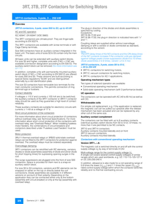 3RT, 3TB, 3TF Contactors for Switching Motors
3RT10 contactors, 3-pole, 3 ... 250 kW
3/8 Siemens LV 1 · 2006
3
■Overview
3RT10 contactors, 3-pole, sizes S00 to S3, up to 45 kW
AC and DC operation
IEC 60947, EN 60947 (VDE 0660)
The 3RT1 contactors are climate-proof. They are finger-safe
according to EN 50274.
The 3RT1 contactors are available with screw terminals or with
Cage Clamp terminals.
Size S00 contactors have an auxiliary contact integrated in the
basic unit. The basic units of sizes S0 to S3 contain only the main
circuits.
All basic units can be extended with auxiliary switch blocks.
For size S0 and higher, complete units with 2 NO + 2 NC are
available (connection designation according to EN 50012). The
auxiliary switch block can be removed (for more information see
LV 1 T).
In addition, complete units with permanently mounted auxiliary
switch block (2 NO + 2 NC according to EN 50012) are offered
for sizes S00 and S0. These versions are built according to
special Swiss regulations "SUVA" and are distinguished
externally by a red identification plate.
The size S3 contactors have removable box terminals for the
main conductor connections. This permits connection of ring
terminal lugs or busbars.
Contact reliability
If voltages ˆ 110 V and currents ˆ 100 mA are to be switched,
the auxiliary contacts of the 3RT1 contactor or 3RH11 contactor
relay should be used as they guarantee a high level of contact
reliability.
These auxiliary contacts are suitable for electronic circuits with
currents ˜ 1 mA at a voltage of 17 V.
Short circuit protection of the contactors
For more information about short circuit protection of contactors
without overload relay, see Technical Specifications. For more
informaiton about short circuit protection of the contactors with
overload relay, see "Overload Relays". When installing fuseless
motor feeders, the combinations of circuit-breakers and
contactors described under "Fuseless Load Feeders" must be
used.
Motor protection
3RU11 thermal overload relays or 3RB20 solid-state overload
relays can be fitted to the 3RT1 contactors for protection against
overload. The overload relays must be ordered separately.
Overvoltage damping
3RT1 contactors can be retrofitted with RC elements, varistors,
diodes or diode assemblies (assembly of diode and Zener diode
for short tripping times) for supressing opening surges in the
coil.
The surge suppressors are plugged onto the front of size S00
contactors. Space is provided for them next to a snap-on
auxiliary switch block.
For size S0 to S3 contactors, varistors and RC elements can be
snapped on either on the top or directly below the coil
connections. Diode assemblies are available in 2 different
versions on account of their polarity. Depending on the
application they can be connected either only at the bottom
(assembly with circuit-breaker) or only at the top (assembly with
overload relay).
The plug-in direction of the diodes and diode assemblies is
specified by coding.
Exceptions:
3RT19 26-1T.00 and
3RT19 36-1T.00; the plug-in direction is indicated here with "+"
and "-".
Coupling relays are supplied either without overvoltage
damping or with a varistor or diode connected as standard,
according to the version.
Note:
The OFF-delay times of the NO contacts and the ON-delay times
of the NC contacts increase if the contactor coils are damped
against voltage peaks (noise suppression diode 6 to 10 times;
diode assemblies 2 to 6 times, varistor +2 to 5 ms).
3RT10 contactors, 3-pole, sizes S6 to S12,
> 45 to 250 kW
• 3RT10, contactors for switching motors,
• 3RT12, vacuum contactors for switching motors,
• 3RT14, contactors for AC-1 applications.
Operating mechanism types
Two types of solenoid operation are available:
• Conventional operating mechanism
• Solid-state operating mechanism (with 3 performance levels)
UC operation
The contactors can be operated with AC (40 to 60 Hz) as well as
with DC.
Withdrawable coils
For simple coil replacement, e.g. if the application is replaced,
the magnetic coil can be pulled out upwards after the release
mechanism has been actuated and can be replaced by any
other coil of the same size.
Auxiliary contact complement
The contactors can be fitted with up to 8 auxiliary contacts
(identical auxiliary switch blocks from S0 to S12). Of these, no
more than 4 are permitted to be NC contacts.
3RT10 and 3RT14 contactors:
Auxiliary contacts mounted laterally and on front
3RT12 vacuum contactors:
Auxiliary contacts mounted laterally
Contactors with conventional operating mechanism
Version 3RT1...-.A:
The magnetic coil is switched directly on and off with the control
supply voltage Us by way of terminals A1/A2.
Multi-voltage range for the control supply voltage Us:
A single coil covers several control supply voltages of similar
ranges which are used worldwide, e.g. UC 110-115-120-127 V
or UC 220-230-240 V.
In addition, allowance is also made for a coil operating range of
0.8 times the lower (Us min) and 1.1 times the upper (Us max)
rated control supply voltage within which the contactor switches
reliably and no thermal overloading occurs.
 