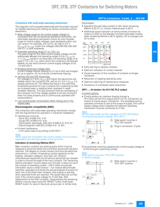 3RT, 3TB, 3TF Contactors for Switching Motors
3RT10 contactors, 3-pole, 3 ... 250 kW
3/9Siemens LV 1 · 2006
3
Contactors with solid-state operating mechanism
The magnetic coil is supplied selectively with the power required
for reliable switching and holding by series-connected control
electronics.
• Wide voltage range for the control supply voltage Us:
Compared with the conventional operating mechanism, the
solid-state operating mechanism covers an even broader
range of control supply voltages used worldwide within one
coil variant. For example, the coil for UC 200 to 277 V
(Us min to Us max) covers the voltages 200-208-220-230-240-
254-277 V used worldwide.
• Extended operating range 0.7 to 1.25 x Us:
The wide range for the rated control supply voltage and the
additionally allowed coil operating range of 0.8 x Us min to
1.1 x Us max results in an extended coil operating range of at
least 0.7 to 1.25 x Us, within which the contactors will operate
reliably, for the most common control supply voltages of 24,
110 and 230 V.
• Bridging temporary voltage dips:
Control voltage failures dipping to 0 V (at A1/A2) are bridged
for up to approx. 25 ms to avoid unintentional tripping.
• Defined ON and OFF thresholds:
For voltages of ˜ 0.8 x Us min and higher the electronics will
reliably switch the contactor ON, and as of ˆ 0.5 x Us min it is
reliably switched off. The differential travel in the switching
thresholds prevents the main contacts from chattering as well
as increased wear or welding when operated in weak,
unstable networks. This also prevents thermal overloading of
the contactor coil if the voltage applied is too low (contactor
does not close properly and is continuously operated with
overexcitation).
• Low control power consumption when closing and in the
closed state.
Electromagnetic compatibility (EMC)
The contactors with solid-state operating mechanism comply
with the requirements for operation in industrial installations.
• Interference immunity
- Burst (IEC 61000-4-4): 4 kV
- Surge (IEC 61000-4-5): 4 kV
- Electrostatic discharge, ESD (IEC 61000-4-2): 8/15 kV
- Electromagnetic field (IEC 61000-4-3): 10 V/m
• Emitted interference
- Limit value class A according to EN 55011
Note:
When used with converters, the control cables must be routed
separately from the load cables of the converter.
Indication of remaining lifetime (RLT)
Main contactor contacts are working parts which must be
replaced in good time when the end of their service life has been
reached. The degree of contact erosion and thus the electrical
endurance (= number of operating cycles) depends on the
loading, utilization category, duty type, etc. Routine
checks/visual inspections by the service personnel are needed
in order to monitor the state of the main contacts. The "remaining
lifetime indication" function takes over this task. It does not count
the number of operating cycles – which does not provide
information about contact erosion – but instead electronically
identifies, evaluates and stores the actual progress of erosion of
each one of the three main contacts, and outputs a warning
when specified limits are reached. The stored data are not lost
even if the control supply voltage for A1/A2 fails. After
replacement of the main contacts, measurement the remaining
lifetime must be reset using the "RESET" button (hold down
RESET button for about 2 seconds using a pen or similar tool).
Advantages:
• Signaling through relay contact or AS-i when remaining
lifetime is 20 %, i.e. contact material wear is 80 %
• Additional visual indication of various levels of erosion by
means of LEDs on the laterally mounted solid-state module
when remaining lifetime is 60 % (green), 40 % (orange) and
20 % (red)
• Early warning to replace contacts
• Optimum utilization of contact material
• Visual inspection of the condition of contacts no longer
necessary
• Reduction of ongoing operating costs
• Optimum planning of maintenance measures
• Avoidance of unforeseen plant downtimes
3RT1. ..-.N version: for 24 V DC PLC output
2 control options:
• Control without an interface directly through a
24 V DC/˜ 30 mA PLC output (EN 61131-2). Connection by
means of 2-pole plug-in connection. The screwless spring-
operated connector is part of the scope of supply. The control
supply voltage which supplies the solenoid operating
mechanism must be connected to A1/A2.
Note:
Set the slide switch for PLC operation to "PLC ON" before
commissioning (factory setting: "PLC OFF").
$ Slide switch must be in
"PLC ON" position
% Plug-in connection, 2-pole
• Conventional control by applying the control supply voltage at
A1/A2 through a switching contact.
Note:
Slide switch must be in "PLC OFF" position
(= factory setting).
$ Slide switch must be in
"PLC OFF" position
R L T
R e s e t
6 0 %
4 0 %
2 0 %
6 0 %
R L T
R e s e t
6 0 %
4 0 %
2 0 %
4 0 %
R L T
R e s e t
6 0 %
4 0 %
2 0 %
2 0 %
R L T
R e s e t
6 0 %
4 0 %
2 0 %
N S B 0 _ 0 1 1 5 0 a
L E D -
D i s p l a y s
g r e e n
g r e e n
r e d
o r a n g e
n e w
D C 2 4 V
L 1 / L +
N / L -
A 1 A 2
P L C
O F F O N
1
2
NSB0_01143b
D C 2 4 V
L 1 / L +
N / L -
A 1 A 2
P L C
O F F O N
NSB0_01144b
1
 