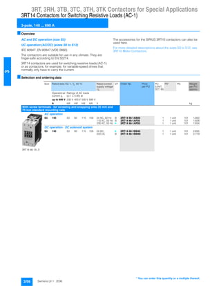 3RT, 3RH, 3TB, 3TC, 3TH, 3TK Contactors for Special Applications
3RT14 Contactors for Switching Resistive Loads (AC-1)
3-pole, 140 ... 690 A
3/56 Siemens LV 1 · 2006
3
■Overview
AC and DC operation (size S3)
UC operation (AC/DC) (sizes S6 to S12)
IEC 60947, EN 60947 (VDE 0660)
The contactors are suitable for use in any climate. They are
finger-safe according to EN 50274.
3RT14 contactors are used for switching resistive loads (AC-1)
or as contactors, for example, for variable-speed drives that
normally only have to carry the current.
The accessories for the SIRIUS 3RT10 contactors can also be
used here.
For more detailed descriptions about the sizes S3 to S12, see
3RT10 Motor Contactors.
■Selection and ordering data
Size Rated data AC-1, Tu: 40 °C Rated control
supply voltage
Us
DT Order No. Price
per PU
PU
(UNIT,
SET, M)
PS* PG Weight
per PU
approx.
Operational
current Ie
Ratings of AC loads
(p.f. = 0.95) at
up to 690 V 230 V 400 V 500 V 690 V
A kW kW kW kW V kg
With screw terminals ¼ for screwing and snapping onto 35 mm and
75 mm standard mounting rails
3RT14 46-1A..0
AC operation
S3 140 53 92 115 159 24 AC, 50 Hz B 3RT14 46-1AB00 1 1 unit 101 1.850
110 AC, 50 Hz B 3RT14 46-1AF00 1 1 unit 101 1.828
230 AC, 50 Hz } 3RT14 46-1AP00 1 1 unit 101 1.834
DC operation · DC solenoid system
S3 140 53 92 115 159 24 DC } 3RT14 46-1BB40 1 1 unit 101 2.835
220 DC B 3RT14 46-1BM40 1 1 unit 101 2.779
* You can order this quantity or a multiple thereof.
 