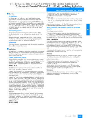 3RT, 3RH, 3TB, 3TC, 3TH, 3TK Contactors for Special Applications
Contactors with Extended Tolerance 0.7 ... 1.25 x , for Railway Applications
3RT10 motor contactors, 5.5 ... 45 kW
3/69Siemens LV 1 · 2006
3
■Overview
DC operation
IEC 60947-4-1, EN 60947-4-1 (VDE 0660, Part 102), for
requirements according to IEC 60077-1 and IEC 60077-2.
The contactors are finger-safe according to EN 50274 (excep-
tion: series resistors S0 to S3). The contactors are available with
both Cage Clamp and screw terminals. The size S00 contactors
have Cage Clamp terminals for all connections. The auxiliary
conductor and coil terminals of sizes S0 to S3 are all Cage
Clamp terminals.
Ambient temperature
The permissible ambient temperature for operation of the
contactors (across the full coil operating range) is -40 °C to
+70 °C.
Uninterrupted duty at temperatures > +55 °C reduces the
mechanical endurance, the current-carrying capacity of the
conducting paths and the operating frequency.
Dimensions
Attaching resistors increases the width of contactor sizes S0 to
S3 (see Dimensional Drawings).
■Application
For operation in installations which are subject both to consider-
able variations in the control voltage and to high ambient tem-
peratures, e.g. railway applications under extreme climatic con-
ditions, rolling mills, etc.
Control and auxiliary circuits
The coils of the contactors have an extended tolerance from 0.7
to 1.25 x Us and are fitted as standard with varistors to provide
protection against voltage surges. The opening delay is
consequently 2 to 5 ms longer than for standard contactors.
3RT10 ..-0LA0
The DC solenoid systems of the contactors are modified (to
hold-in coil) by means of a series resistor.
The size S00 contactors are supplied prewired with a plug-on
module containing the series resistor. The varistor is integrated.
A 4-pole auxiliary switch block (according to EN 50005) can be
fitted additionally.
The size S0 to S3 contactors are equipped on the front with an
auxiliary switch block with 2 NO + 2 NC contacts. The separate
series resistor, which is attached laterally next to the contactor
on the 35 mm standard mounting rail, is fitted with connecting
leads for mounting the contactors. A circuit diagram showing the
terminals is stuck onto each contactor. One NC of the auxiliary
contacts is required for the series resistor function. The selection
and ordering data shows the number of additional, unassigned
auxiliary contacts. It is only possible to extend the number of
auxiliary contacts with size S00.
Mounting
At ambient temperatures up to 70 °C, the size S00 contactors
and contactor relays are allowed to be mounted side by side.
The resistor module of the size S0 to S3 contactors must be
mounted to the left of the contactor owing to the prefabricated
connecting leads.
3RT10 17-2K.4.,
3RT10 2.-3K.40
These contactors have an extended tolerance from 0.7 to
1.25 x Us; the coils are fitted with varistors as standard.
An additional series resistor is not required.
Please note:
• Size S00: it is not possible to mount an auxiliary switch block.
• Size S0: up to two single-pole auxiliary switch blocks can be
mounted.
At ambient temperatures > 60 °C ˆ 70 °C, a clearance of 10 mm
is required when they are mounted side by side.
3RT10 contactors with contactor control unit, extended
tolerance
Control and auxiliary circuits
The coils of the contactors have an extended tolerance from
0.7 to 1.25 x Us and are fitted as standard with varistors to
provide protection against voltage surges. The opening delay is
consequently 2 ms to 5 ms longer than for standard contactors.
3RT10 ..-.X.40-0LA2
The contactors are energized using series-connected control
electronics, ensuring the coil operating range of 0.7 to 1.25 x Us
at an ambient temperature of 70 °C. They are supplied as
complete self-contained units with a built-on contactor control
unit. A varistor is integrated for damping opening surges in the
coil.
The possibility of mounting auxiliary switches is the same as that
for equivalent standard contactors.
Mounting
At ambient temperatures up to 70 °C, sizes S0 to S3 of these
contactor versions are allowed to be mounted side by side.
Ambient temperature
The permissible ambient temperature for operation of the
contactors (across the full operating range of the coils)
is -40 °C to +70 °C.
Uninterrupted duty at temperatures > +55 °C reduces the
mechanical endurance, the current-carrying capacity of the
conducting paths and the operating frequency.
Dimensions
Because of the built-on contactor control unit, the height of the
size S0 to S3 contactors increases by up to 34 mm (see
Dimensional Drawings).
Us
 