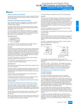 Accessories and Spare Parts
For 3RT, 3RH Contactors and Contactor Relays
Accessories for 3RT, 3RH contactors and
contactor relays
3/107Siemens LV 1 · 2006
3
■Overview
Snap-on auxiliary contact blocks
The auxiliary switch blocks and the maximum number of blocks
that can be mounted are described in "Motor Contactors" and
"Contactor Relays".
Solid-state time-delay auxiliary switch block
The timer module, which is available in "ON-delay" and "OFF-
delay" versions, allows time-delayed functions up to 100 s
(3 distinct delay ranges).
It contains a relay with one NO contact and one NC contact;
depending on the version, the relay is switched either after an
ON-delay or after an OFF-delay.
The timer module with "WYE-DELTA FUNCTION" is equipped
with one delayed and one instantaneous NO contact, with an
interval time of 50 ms between the two. The delay time of the
NO contact can be set between 1.5 s and 30 s.
Wye-delta function:
The contactor on which the solid-state, time-delay auxiliary
switch block is mounted operates without a delay.
Size S00
The solid-state, time-delay auxiliary switch block is fitted onto the
front of the contactor. The timer module is supplied with power
directly by plug-in contacts through the coil terminals of the
contactor, in parallel with A1/A2. The timing function is activated
by closing the contactor on which the auxiliary switch block is
mounted. The OFF-delay variant operates without an auxiliary
power supply; minimum on-time: 200 ms.
A varistor is integrated in the timer module in order to damp
opening surges in the contactor coil.
The solid-state, time-delay auxiliary switch block cannot be
mounted on size S00 coupling relays.
Sizes S0 to S12
The solid-state, time-delay auxiliary switch block is fitted onto the
front of the contactor.
The timer module is supplied with power through two terminals
(A1/A2); the time delay of the auxiliary switch block can be
activated either by a parallel link to any contactor coil or by any
power source.
The OFF-delay variant operates without an auxiliary power
supply; minimum on-time: 200 ms.
A single-pole auxiliary switch block can be snapped onto the
front of the contactor in addition to the timer module.
The timer module has no integrated components for damping
opening surges.
Solid-state time-delay block with semiconductor output
The timer module, which is available in "ON-delay" and "OFF-
delay with auxiliary voltage" versions, allows time-delayed
functions up to 100 s (3 distinct delay ranges). Contactors fitted
with a time-delay block close or open after a delay according to
the set time.
The ON-delay variant of the timing relay is connected in series
with the contactor coil; terminal A1 of this coil must not be
connected.
With the OFF-delay variant of the timing relay, the contactor coil
is contacted directly through the relay; terminals A1 and A2 of
the contactor coil must not be connected.
The timing relays are suitable for both AC and DC operation.
Size S00
The version for size S00 contactors is fitted onto the front of the
contactor (with the supply voltage switched off) and then slid
into its latched position; at the same time, the timing relay is
connected by means of plug-in contacts to coil terminals A1 and
A2 of the contactor. Any contactor coil terminals which are not
required are sealed off by means of covers on the enclosure of
the time-delay block, to prevent them from being connected
inadvertently.
A varistor is integrated in the timer module in order to damp
opening surges in the contactor coil.
The solid-state, time-delay block cannot be mounted on size S00
coupling relays.
Sizes S0 to S3
The time-delay block for size S0 to S3 contactors is plugged into
coil terminals A1 and A2 on top of each contactor; the timing
relay is connected both electrically and mechanically by means
of pins.
A varistor is integrated in the timer module in order to damp
opening surges in the contactor coil.
Note on configuration
The activation of loads parallel to the start input is not
permissible when using AC control voltage (see (a) in the circuit
diagram).
The 3RT19 16-2D... / 3RT19 26-2D... OFF-delay timing relay
blocks have a zero potential start input B1. This means that if
there is a parallel load on terminal B1, activation can be
simulated with AC voltage. In this case, the additional load
(e.g. contactor K3) must be wired in accordance with (b).
OFF-delay device for size S00 to S3 contactors
AC and DC operation
IEC 60947, EN 60947
For screw and snap-on mounting onto 35 mm standard
mounting rail. The OFF-delay devices have screw terminals.
The OFF-delay device prevents a contactor from dropping out
unintentionally when there is a short-time voltage dip or voltage
failure. It supplies a downstream, DC-operated contactor with
the necessary power during a voltage dip, ensuring that the
contactor does not trip. The 3RT19 16 OFF-delay devices are
specifically designed for operation with the 3RT contactors and
3RH contactor relays of the SIRIUS series.
The OFF-delay device operates without external voltage on a
capacitive basis, and can be energized with either AC or DC
(24 V version only for DC operation). Voltage matching, which is
only necessary with AC operation, is performed using a rectifier
bridge.
A contactor opens after a delay when the capacitors of the
contactor coil, built into the OFF-delay device, are switched in
parallel. In the event of voltage failures, the capacitors are
discharged via the coil and thereby delay the opening of the
contactor.
t
A1/A2
50 ms
NSB00453a
Y 27/28
37/38
a) b)
N
NSB00454
L1
S1
A2A1 B1
A2A1
K3
1
2
N
NSB00455
L1
K3
A2A1 B1
A2A1
S1
K3
1
2
$ Timing relay block
% Contactor
 