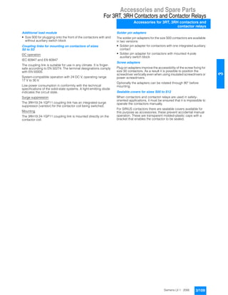 Accessories and Spare Parts
For 3RT, 3RH Contactors and Contactor Relays
Accessories for 3RT, 3RH contactors and
contactor relays
3/109Siemens LV 1 · 2006
3
Additional load module
• Size S00 for plugging onto the front of the contactors with and
without auxiliary switch block
Coupling links for mounting on contactors of sizes
S0 to S3
DC operation
IEC 60947 and EN 60947
The coupling link is suitable for use in any climate. It is finger-
safe according to EN 50274. The terminal designations comply
with EN 50005.
System-compatible operation with 24 DC V, operating range
17 V to 30 V.
Low power consumption in conformity with the technical
specifications of the solid-state systems. A light-emitting diode
indicates the circuit state.
Surge suppression
The 3RH19 24-1GP11 coupling link has an integrated surge
suppressor (varistor) for the contactor coil being switched.
Mounting
The 3RH19 24-1GP11 coupling link is mounted directly on the
contactor coil.
Solder pin adapters
The solder pin adapters for the size S00 contactors are available
in two versions:
• Solder pin adapter for contactors with one integrated auxiliary
contact
• Solder pin adapter for contactors with mounted 4-pole
auxiliary switch block
Screw adapters
Plug-on adapters improve the accessibility of the screw fixing for
size S0 contactors. As a result it is possible to position the
screwdriver vertically even when using insulated screwdrivers or
power screwdrivers.
Optionally the adapters can be rotated through 90° before
mounting.
Sealable covers for sizes S00 to S12
When contactors and contactor relays are used in safety-
oriented applications, it must be ensured that it is impossible to
operate the contactors manually.
For SIRIUS contactors there are sealable covers available for
this purpose as accessories; these prevent accidental manual
operation. These are transparent molded-plastic caps with a
bracket that enables the contactor to be sealed.
 