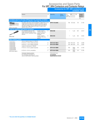 Accessories and Spare Parts
For 3RT, 3RH Contactors and Contactor Relays
Accessories for 3RT, 3RH contactors and
contactor relays
3/125Siemens LV 1 · 2006
3
Version DT Order No. Price
per PU
PU
(UNIT,
SET, M)
PS* PG Weight
per PU
approx.
kg
Insulation stop for securely holding back the conductor insulation
on conductors up to 1 mm2
for contactors with Cage Clamp terminals
3RT19 16-4JA02
Insulation stop strip can be inserted in cable entry of
Cage Clamp (2 strips per contactor required, can be
removed in pairs) Fits into cable entries of all SIRIUS
devices with Cage Clamp terminals of cable cross-
section up to 2.5 mm2
.
B 3RT19 16-4JA02 100 20 units 101 0.100
Tools for opening Cage Clamp connection
8WA2 880
For all SIRIUS devices with
Cage Clamp terminals, up to
max. 2.5 mm² conductor cross-
section
Length: approx.
175 mm; 3.5 x 0.5
(green; partially
isolated)
A 8WA2 880 1 1 unit 041 0.012
Length: approx.
175 mm; 3.5 x 0.5
(green)
A 8WA2 803 1 1 unit 041 0.024
Blank labeling plates
3RT19 00-1SB10
Device labeling plates for "SIRIUS"
• 10 mm × 7 mm, pastel turquoise D 3RT19 00-1SB10 100 816 units 101 0.239
• 20 mm × 7 mm, pastel turquoise C 3RT19 00-1SB20 100 340 units 101 0.220
Labels for sticking for "SIRIUS"
• 19 mm × 6 mm, pastel turquoise D 3RT19 00-1SB60 100 3060
units
101 0.153
• 19 mm × 6 mm, zinc/yellow C 3RT19 00-1SD60 100 3060
units
101 0.120
Computer labeling system
For individual inscription of
device identification labeling plates
Obtainable from:
murrplastik
Systemtechnik GmbH
NSK-7237
* You can order this quantity or a multiple thereof.
 
