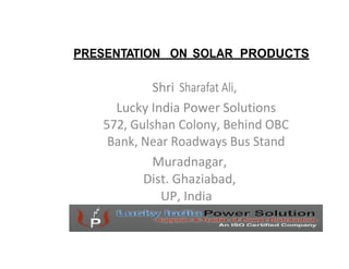 PRESENTATION ON SOLAR PRODUCTS

            Shri Sharafat Ali,
     Lucky India Power Solutions
   572, Gulshan Colony, Behind OBC
    Bank, Near Roadways Bus Stand
            Muradnagar,
          Dist. Ghaziabad,
             UP, India
 
