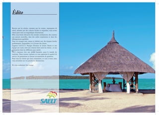 Édito

Bercées par les alizées, caressées par les océans, imprégnées de
soleil, animées par des cultures locales et originales, nous avons
choisi pour vous ces magnifiques destinations.
Elles vous feront découvrir des mondes enchanteurs, des cuisines
aux saveurs nouvelles, dans des cadres surprenants et dans des
hébergements agréables.
Tous ces voyages sont conçus et réalisés avec des équipes locales
performantes, disponibles, et à l’écoute des clients.
L’agence S.A.E.L.T. Voyages (Evasion & Loisirs Tours) et son
équipe ont voulu créer une relation forte entre les clients , et nos
partenaires dans les différents pays visités.
2012 s’annonce être une année charnière, pour le monde du
tourisme. Nous restons vigilants en vous apportant la qualité de
service, les prestations et surtout un maximum de garanties.
Pour tous les clients qui nous connaissent, et ceux à venir, nous
vous attendons sur vos prochaines destinations.

En vous souhaitant bon voyage.
 