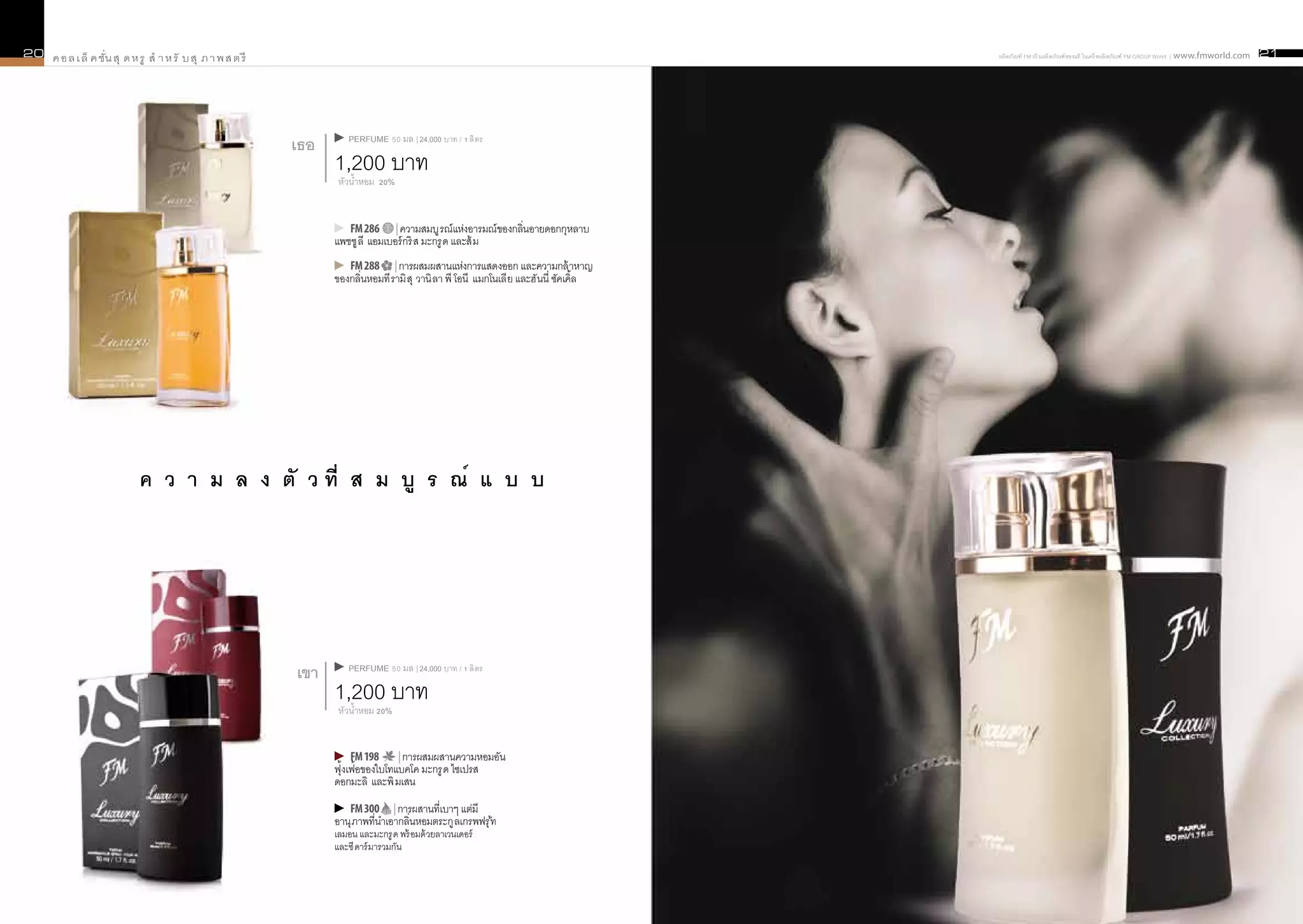 20   ค อ ล เ ล็ ค ชั่น สุ ด ห รู สำ า ห รั บ สุ ภ า พ ส ต รี                                                                                ผลิ ตภัณฑ์ FM เป็ นผลิ ตภัณฑ์ ของแท้ ในเครื อผลิ ตภัณฑ์ FM GROUP World | www.fmworld.com   21




                                                                        PERFUME 50 มล | 24,000 บาท / 1 ลิ ตร
                                                               เธอ
                                                                     1,200 บาท
                                                                      หัวน้ำหอม 20%


                                                                        FM 286 | ความสมบู รณ์ แห่งอารมณ์ ของกลิ่นอายดอกกุหลาบ
                                                                     แพชชู ลี แอมเบอร์ กริ ส มะกรู ด และส้ ม
                                                                        FM 288 | การผสมผสานแห่งการแสดงออก และความกล้ าหาญ
                                                                     ของกลิ่นหอมที รามิ สุ วานิ ลา พี โอนี แมกโนเลี ย และฮั นนี่ ซัคเคิ้ล




                             ค ว า ม ล ง ตั ว ที่ ส ม บู ร ณ์ แ บ บ




                                                                        PERFUME 50 มล | 24,000 บาท / 1 ลิ ตร
                                                               เขา
                                                                     1,200 บาท
                                                                      หัวน้ำหอม 20%


                                                                          FM 198     | การผสมผสานความหอมอัน
                                                                     ฟุ้งเฟ้อของใบโทแบคโค มะกรู ด ไซเปรส
                                                                     ดอกมะลิ และพิ มเสน
                                                                        FM 300 | การผสานที่เบาๆ แต่มี
                                                                     อานุ ภาพที่นำเอากลิ่นหอมตระกู ลเกรพฟรุ ้ท
                                                                     เลมอน และมะกรู ด พร้ อมด้ วยลาเวนเดอร์
                                                                     และซี ดาร์ มารวมกัน
 