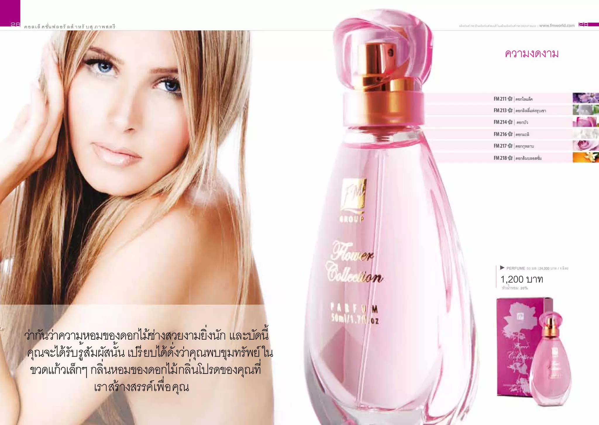 28   ค อ ล เ ล็ ค ชั่น ฟ ล อ รั ล สำ า ห รั บ สุ ภ า พ ส ต รี      ผลิ ตภัณฑ์ FM เป็ นผลิ ตภัณฑ์ ของแท้ ในเครื อผลิ ตภัณฑ์ FM GROUP World | www.fmworld.com   29




                                                                                                     ความงดงาม

                                                                                             FM 211         | ดอกไลแล็ค

                                                                                             FM 213         | ดอกลิ ลลี่แห่งหุบเขา

                                                                                             FM 214         | ดอกบัว

                                                                                             FM 216         | ดอกมะลิ

                                                                                             FM 217         | ดอกกุหลาบ

                                                                                             FM 218         | ดอกส้ มบลอสซั่ม




                                                                                                       PERFUME 50 มล | 24,000 บาท / 1 ลิ ตร

                                                                                                  1,200 บาท
                                                                                                   หัวน้ำหอม 20%




     ว่ากันว่าความหอมของดอกไม้ชางสวยงามยิิ่งนัก และบัดนี้
                                      ่
     คุณจะได้ รับรู้สมผัสนั้น เปรี ยบได้ดั่งว่าคุณพบขุมทรัพย์ ใน
                     ั
       ขวดแก้ วเล็กๆ กลิ่นหอมของดอกไม้ กลิ่นโปรดของคุณที่
                       เราสร้ างสรรค์เพื่อ คุณ
 