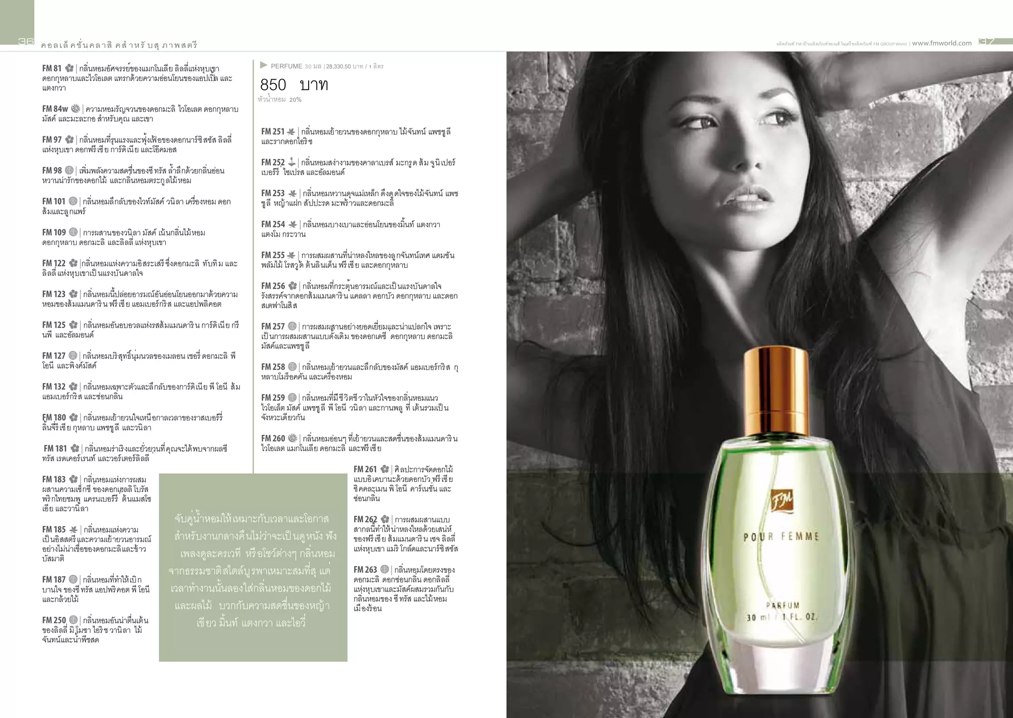 36   ค อ ล เ ล็ ค ชั่ น ค ล า สิ ค สำ า ห รั บ สุ ภ า พ ส ต รี                                                                                       ผลิ ตภัณฑ์ FM เป็ นผลิ ตภัณฑ์ ของแท้ ในเครื อผลิ ตภัณฑ์ FM GROUP World | www.fmworld.com   37


     FM 81    | กลิ่นหอมอัศจรรย์ของแมกโนเลี ย ลิ ลลี่แห่งหุบเขา                PERFUME 30 มล | 28,330.50 บาท / 1 ลิ ตร
     ดอกกุหลาบและไวโอเลต แทรกด้ วยความอ่อนโยนของแอปเปิ้ล และ
     แตงกวา                                                                 850 บาท
                                                                            หัวน้ำหอม 20%
     FM 84w | ความหอมรั ญจวนของดอกมะลิ ไวโอเลต ดอกกุหลาบ
     มัสค์ และมะละกอ สำาหรั บคุณ และเขา
                                                                            FM 251 | กลินหอมเย้ ายวนของดอกกุหลาบ ไม้ จนทน์ แพชชู ลี
                                                                                          ่                           ั
     FM 97       | กลิ่นหอมที่รุนแรงและฟุ้งเฟ อของดอกนาร์ ซิ สซัส ลิ ลลี่
                                             ้                              และรากดอกไอริ ซ
     แห่งหุบเขา ดอกฟรี เซี ย การ์ ดิ เนี ย และโอ๊ คมอส
                                                                            FM 252         | กลิ่นหอมสง่างามของคาลาเบรส์ มะกรู ด ส้ ม จู นิ เปอร์
     FM 98 | เพิ่มพลังความสดชื่นของซี ทรัส ล้ำลึ กด้ วยกลิ่นอ่อน            เบอร์ รี ่ ไซเปรส และอัลมอนด์
     หวานน่ารักของดอกไม้ และกลิ่นหอมตระกู ลไม้ หอม
                                                                            FM 253       | กลิ่นหอมหวานดุจแม่เหล็ก ดึงดู ดใจของไม้ จนทน์ แพช
                                                                                                                                    ั
     FM 101       | กลิ่นหอมลึ กลับของไวท์ มสค์ วนิ ลา เครื่องหอม ดอก
                                            ั                               ชู ลี หญ้ าแฝก สัปปะรด มะพร้ าวและดอกมะลิ
     ส้ มและลู กแพร์
                                                                            FM 254 | กลิ่นหอมบางเบาและอ่อนโยนของมิ้นท์ แตงกวา
     FM 109 | การผสานของวนิ ลา มัสค์ เน้ นกลิ่นไม้ หอม                      แตงโม กระวาน
     ดอกกุหลาบ ดอกมะลิ และลิ ลลี่ แห่งหุบเขา
                                                                            FM 255      | การผสมผสานที่นาหลงใหลของลู กจันทน์ เทศ แดมซั น
                                                                                                               ่
     FM 122        |กลิ่นหอมแห่งความอิ สระเสรี ซึ่งดอกมะลิ ทับทิ ม และ      พลัมไม้ โรสวู ด ต้ นลิ นเด็น ฟรี เซี ย และดอกกุหลาบ
                                                                                           ้
     ลิ ลลี่ แห่งหุ บเขาเป็ นแรงบั นดาลใจ
                                                                            FM 256 | กลิ่นหอมที่กระตุ้นอารมณ์ และเป็ นแรงบันดาลใจ
     FM 123        | กลิ่นหอมนี้ปล่อยอารมณ์ อนอ่อนโยนออกมาด้ วยความ
                                             ั                              รังสรรค์จากดอกส้ มแมนดาริ น แคลลา ดอกบัว ดอกกุหลาบ และดอก
     หอมของส้ มแมนดาริ น ฟรี เซี ย แอมเบอร์ กริ ส และแอปพลิคอต              สเตฟาโนสิ ส
     FM 125 | กลิ่นหอมอันอบอวลแห่งรสส้ มแมนดาริ น การ์ ดิ เนี ย กรี         FM 257     | การผสมผสานอย่างยอดเยี่ยมและน่าแปลกใจ เพราะ
     นพี และอัลมอนด์                                                        เป็ นการผสมผสานแบบดั้งเดิ ม ของดอกเดซี ่ดอกกุหลาบ ดอกมะลิ
                                                                            มัสค์และแพชชู ลี
     FM 127 | กลิ่นหอมบริ สทธิ์ นุ่มนวลของเมลอน เชอรี่ ดอกมะลิ พี
                           ุ
     โอนี และพิ งค์มสค์
                    ั                                                       FM 258     | กลิ่นหอมเย้ ายวนและลึ กลับของมัสค์ แอมเบอร์ กริ ส กุ
                                                                            หลาบโมร็ อคคัน และเครื่องหอม
     FM 132 | กลิ่นหอมเฉพาะตัวและลึ กลับของการ์ ดิ เนี ย พี โอนี ส้ ม
     แอมเบอร์ กริ ส และซ่อนกลิ่น                                            FM 259 | กลิ่นหอมที่มี ชี วิ ตชี วาในหัวใจของกลิ่นหอมแนว
                                                                            ไวโอเล็ต มัสค์ แพชชู ลี พี โอนี วนิ ลา และกานพลู ที่ เต้ นรวมเป็ น
     FM 180 | กลิ่นหอมเย้ ายวนใจเหนื อกาลเวลาของราสเบอร์ รี่                จังหวะเดี ยวกัน
     ลิ้นจีรี เซี ย กุหลาบ แพชชู ลี และวนิ ลา
           ่
                                                                            FM 260 | กลิ่นหอมอ่อนๆ ที่เย้ ายวนและสดชื่นของส้ มแมนดาริ น
      FM 181       | กลิ่นหอมร่ าเริ งและยั่วยวนที่ คุณจะได้ พบจากผลซี      ไวโอเลต แมกโนเลี ย ดอกมะลิ และฟรี เซี ย
     ทรัส เรดเคอร์ เรนท์ และวอร์ เตอร์ ลิ ลลี ่
                                                                                                            FM 261 | ศิ ลปะการจัดดอกไม้
     FM 183        | กลิ่นหอมแห่งการผสม                                                                     แบบอิ เคบานะด้ วยดอกบัว ฟรี เซี ย
     ผสานความเซ็ กซี ่ของดอกเฮลลิ โบรัส                                                                     ซิ คคละเมน พิ โอนี คาร์ เนชั่น และ
     พริ กไทยชมพู แครนเบอร์ รี ่ ต้ นแมสโซ                                                                  ซ่อนกลิ่น
     เอี ย และวานิ ลา
                                                    จับคู่น้ำหอมให้ เหมาะกับเวลาและโอกาส                    FM 262        | การผสมผสานแบบ
     FM 185        | กลิ่นหอมแห่งความ                                                                       สากลนี้ทำให้ น่าหลงใหลด้ วยเสน่ห์
     เป็ นอิ สสตรี และความเย้ ายวนอารมณ์            สำาหรั บงานกลางคื นไม่วาจะเป็ นดู หนัง ฟัง
                                                                              ่                             ของฟรี เซี ย ส้ มแมนดาริ น เซจ ลิ ลลี่
     อย่างไม่นาเชื่อของดอกมะลิ และข้ าว
               ่                                                                                            แห่งหุบเขา แมริ โกล์ดและนาร์ ซิ สซัส
     บัสมาติ                                          เพลงดูละครเวที หรื อโชว์ตางๆ กลิ่นหอม
                                                                                 ่
                                                   จากธรรมชาติ สไตล์บู รพาเหมาะสมที่สุ แต่                  FM 263      | กลิ่นหอมโดยตรงของ
     FM 187       | กลิ่นหอมที่ทาให้ เบิ ก
                                ำ                                                                           ดอกมะลิ ดอกซ่อนกลิ่น ดอกลิ ลลี่
     บานใจ ของซี ทรัส แอปพริ คอต พี โอนี           เวลาทำางานนั้นลองใส่กลิ่นหอมของดอกไม้                    แห่งหุบเขาและมัสค์ผสมรวมกันกับ
     และกล้ วยไม้                                                                                           กลิ่นหอมของ ซี ทรัส และไม้ หอม
                                                    และผลไม้ บวกกับความสดชื่นของหญ้ า                       เมื องร้ อน
     FM 250 | กลิ่นหอมอันน่าตื่นเต้ น                      เขี ยว มิ้นท์ แตงกวา และไอวี่
     ของลิ ลลี่ มิ โมซา ไอริ ช วานิ ลา ไม้
     จันทน์ และน้ำพีชสด
 