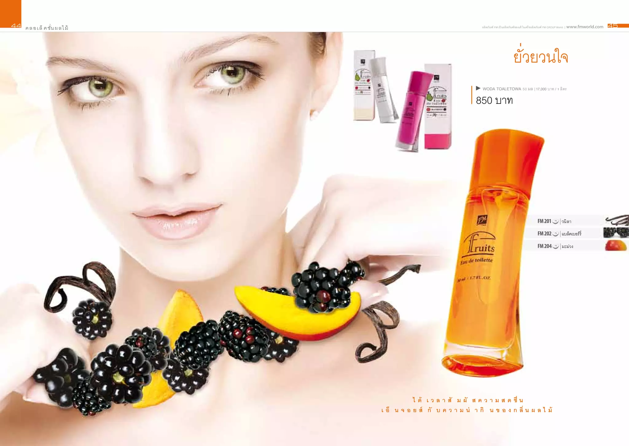 44   ค ล อ เ ล็ ค ชั่น ผ ลไ ม้                                       ผลิ ตภัณฑ์ FM เป็ นผลิ ตภัณฑ์ ของแท้ ในเครื อผลิ ตภัณฑ์ FM GROUP World | www.fmworld.com   45




                                                                                           ยั่วยวนใจ
                                                                     wODA TOALETOwA 50 มล | 17,000 บาท / 1 ลิ ตร

                                                                  850 บาท




                                                                                                             FM 201          | วนิ ลา

                                                                                                             FM 202          | แบล็คเบอร์ รี่

                                                                                                             FM 204          | มะม่วง




                                            ไ ด้ เ ว ล า สั ม ผั ส ค ว า ม ส ด ชื่ น
                                 เ อ็ น จ อ ย ส์ กั บ ค ว า ม น่ า กิ น ข อ ง ก ลิ่ น ผ ล ไ ม้
 