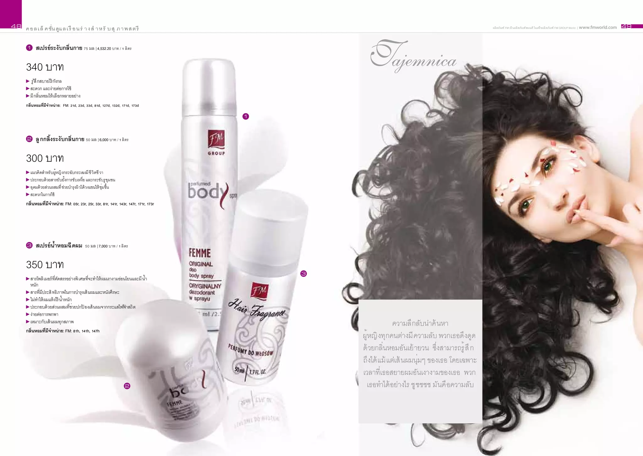 48   ค อ ล เ ล็ ค ชั่น ดูแ ล เ รื อ น ร่ า ง สำ า ห รั บ สุ ภ า พ ส ต รี                                                                     ผลิ ตภัณฑ์ FM เป็ นผลิ ตภัณฑ์ ของแท้ ในเครื อผลิ ตภัณฑ์ FM GROUP World | www.fmworld.com   49


     1     สเปรย์ระงั บกลิ่นกาย 75 มล | 4,532.20 บาท / 1 ลิ ตร

     340 บาท
       รู สึ กสบายไร้ กังกล
          ้
                                                                                                Tajemnica
       สะดวก และง่ายต่อการใช้
       มี กลิ่นหอมให้ เลื อกหลายอย่าง
     กลิ่นหอมที่มีจำหน่ าย: FM: 21d, 23d, 33d, 81d, 127d, 132d, 171d, 173d

                                                                                       1



     2     ลู กกลิ้งระงั บกลิ่นกาย 50 มล | 6,000 บาท / 1 ลิ ตร

     300 บาท
       แนวคิ ดสำาหรั บผูหญิ งกระฉับกระเฉงมี ชี วิ ตชี วา
                        ้
       ประกอบด้ วยสารยับยั้งการขับเหงื่อ และกระชั บรู ขุ มขน
       อุ ดมด้ วยส่วนผสมที่ ช่วยบำารุงผิ วใต้ วงแขนให้ ชุ่มชื้น
       สะดวกในการใช้
     กลิ่นหอมที่มีจำหน่าย: FM: 05r, 23r, 25r, 33r, 81r, 141r, 143r, 147r, 171r, 173r




     3     สเปรย์ น้ำหอมฉี ดผม 50 มล | 7,000 บาท / 1 ลิ ตร

     350 บาท                                                                               3
       สารโพลิ เมอร์ ที่คัดสรรอย่างพิ เศษที่จะทำาให้ ผมเงางามอ่อนโยนและมี น้ำ
       หนัก
       สารที่มีประสิ ทธิ ภาพในการบำารุงเส้ นผมและหนังศีรษะ
       ไม่ทาให้ ผมแห้ งไร้ น้ำหนัก
           ำ
       ประกอบด้ วยส่วนผสมที่ช่วยปกป องเส้ นผมจากกระแสไฟฟาสถิ ต
                                        ้                        ้
       ง่ายต่อการพกพา
       เหมาะกับเส้ นผมทุกสภาพ                                                                               ความลึ กลับน่าค้ นหา
     กลิ่นหอมที่มีจำหน่าย: FM: 81h, 141h, 147h
                                                                                               ผู้หญิ งทุกคนต่างมี ความลับ พวกเธอดึงดูด
                                                                                               ด้ วยกลิ่นหอมอันเย้ ายวน ซึ่งสามารถรู้ สึ ก
                                                                                               ถึงได้ แม้ แต่เส้ นผมนุ่มๆ ของเธอ โดยเฉพาะ
                                                                                               เวลาที่เธอสยายผมอันเงางามของเธอ พวก
                                                                  2                              เธอทำาได้ อย่างไร ชู ชชชช มันคื อความลับ
 