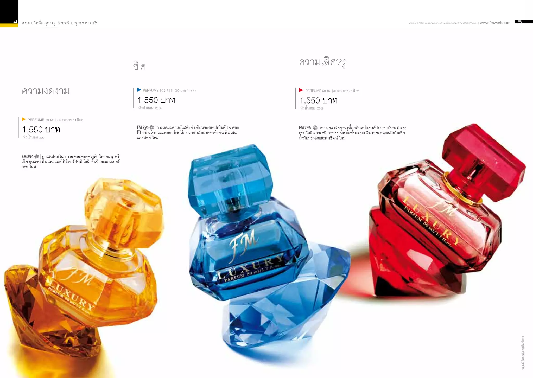 4   ค อ ล เ ล็คชั่น สุด ห รู สำ า ห รั บ สุ ภ า พ ส ต รี                                                                                                                                                     ผลิ ตภัณฑ์ FM เป็ นผลิ ตภัณฑ์ ของแท้ ในเครื อผลิ ตภัณฑ์ FM GROUP World | www.fmworld.com   5




                                                                        ชิ ค                                                              ความเลิศหรู
    ความงดงาม                                                               PERFUME 50 มล | 31,000 บาท / 1 ลิ ตร                              PERFUME 50 มล | 31,000 บาท / 1 ลิ ตร

                                                                         1,550 บาท
                                                                          หัวน้ำหอม 20%
                                                                                                                                          1,550 บาท
                                                                                                                                          หัวน้ำหอม 20%

        PERFUME 50 มล | 31,000 บาท / 1 ลิ ตร

    1,550 บาท
     หัวน้ำหอม 20%
                                                                         FM 295        | การผสมผสานอันสลับซั บซ้ อนของแอปเปิลเขี ยว ดอก
                                                                         โป๊ ยกั๊กวนิ ลาและดอกกล้ วยไม้ บวกกับสั มผัสของอำาพั น พิ มเสน
                                                                                                                                          FM 296 | ความคลาสิ คสุดหรู ที่ ถู กค้ นพบในองค์ประกอบอันลงตัวของ
                                                                                                                                          ดอกลิลลี่ ดอกมะลิ กระวานเทศ และใบแมนดาริ น ความสดของโอปั นเที ย
                                                                         และมัสค์ ใหม่                                                    น้ำมันมะกอกและต้ นซี ดาร์ ใหม่


    FM 294 | ลู กเล่นใหม่ ในการหล่อหลอมของพริ กไทยชมพู ฟรี
    เซี ย กุหลาบ พิ มเสน และไม้ ซี ดาร์ กับพี โอนี ลิ้นจี่และแอมเบอร์
    กริ ส ใหม่




                                                                                                                                                                                                                                                                                                        อัญมณี ในภาพไม่ร วมในเซ็ ทคะ
 