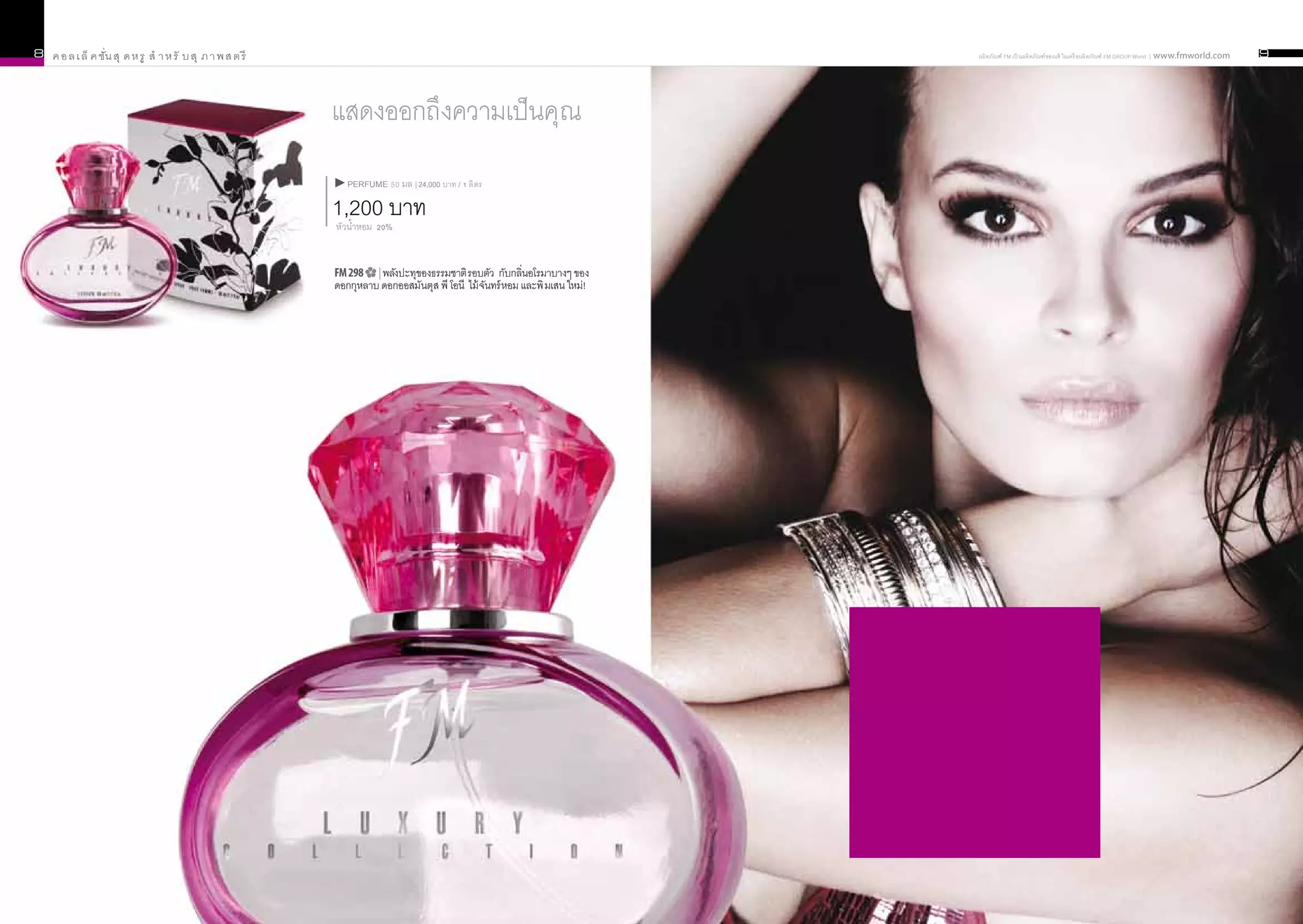 8   ค อ ล เ ล็ ค ชัั่น สุ ด ห รู สำ า ห รั บ สุ ภ า พ ส ต รี                                                                                    ผลิ ตภัณฑ์ FM เป็ นผลิ ตภัณฑ์ ของแท้ ในเครื อผลิ ตภัณฑ์ FM GROUP World | www.fmworld.com   9




                                                               แสดงออกถึงความเป็นคุณน้ำ
                                                                  PERFUME 50 มล | 24,000 บาท / 1 ลิ ตร

                                                               1,200 บาท
                                                               หัวน้ำหอม 20%


                                                               FM 298   | พลังปะทุของธรรมชาติ รอบตัว กับกลิ่นอโรมาบางๆ ของ
                                                               ดอกกุหลาบ ดอกออสมันตุส พี โอนี ไม้ จนทร์ หอม และพิ มเสน ใหม่!
                                                                                                   ั




                                                                                                                               น้้าหอมนั้นสามารถบอกถึงความเป็น
                                                                                                                               คุณได้ ไม่เพียงบ่งบอกถึงค่านิยมและ
                                                                                                                                อารมณ์ของคุณเท่านั้น ยังแสดงให้
                                                                                                                               เห็นถึงความละเอียดอ่อนและความ
                                                                                                                               น่าหลงใหลในตัวคุณอีกด้วย น้้าหอมก็
                                                                                                                                  เปรียบเหมือนเสื้อผ้าที่คุณสวมใส่
                                                                                                                               นั้นเอง ค้นหากลิ่นที่เป็นตัวคุณเอง
                                                                                                                                จากน้้าหอมในคอลเล็คชั่นสุดหรู
 