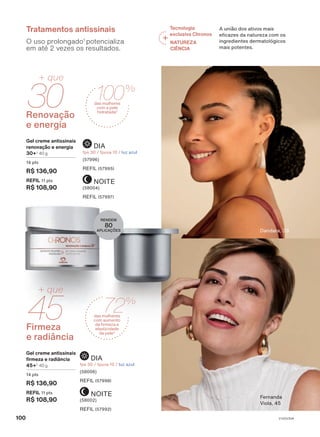 NOITE
(58002)
REFIL (57992)
DIA
fps 30 / fpuva 10 / luz azul
(58006)
REFIL (57998)
Firmeza
e radiância
45
+ que
Gel creme antissinais
firmeza e radiância
45+3
40 g
14 pts
R$ 136,90
REFIL 11 pts
R$ 108,90
NOITE
(58004)
REFIL (57997)
DIA
fps 30 / fpuva 10 / luz azul
(57996)
REFIL (57995)
Gel creme antissinais
renovação e energia
30+3
40 g
14 pts
R$ 136,90
REFIL 11 pts
R$ 108,90
30
+ que
Renovação
e energia
Dandara, 33
O uso prolongado1
potencializa
em até 2 vezes os resultados.
Tratamentos antissinais
RENDEM
80
APLICAÇÕES
Tecnologia
exclusiva Chronos
NATUREZA
CIÊNCIA
A união dos ativos mais
eficazes da natureza com os
ingredientes dermatológicos
mais potentes.
Fernanda
Viola, 45
100%
das mulheres
com a pele
hidratada2
72%
das mulheres
com aumento
da firmeza e
elasticidade
da pele4
100 V1V2V3V4
CH_EN_Ciclo18-23_V1V2V3V4.indd 100
CH_EN_Ciclo18-23_V1V2V3V4.indd 100 15/08/23 14:55
15/08/23 14:55
PDF/X-4 ISO
arizona.flow
148837_EN_Ciclo18-23_V1V2V3V4_P100.pdf - 183.0 x 250.0 mm - pag. 100
BLACK YELLOW MAGENTA CYAN
Agencia: | Cliente:
Processado por arizona.flow em Tue Aug 15 14:57:33 2023
 