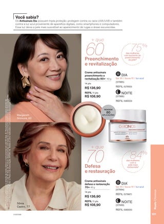 NOITE
(57986)
REFIL (58003)
DIA
fps 30 / fpuva 10 / luz azul
(57985)
REFIL (57993)
Preenchimento
e revitalização
60
+ que
Creme antissinais
preenchimento e
revitalização 60+3
40 g
14 pts
R$ 136,90
REFIL 11 pts
R$ 108,90
NOITE
(57999)
REFIL (58005)
DIA
3
fps 30 / fpuva 10 / luz azul
(57994)
REFIL (57987)
Defesa
e restauração
70
+ que
Creme antissinais
defesa e restauração
70+ 40 g
14 pts
R$ 136,90
REFIL 11 pts
R$ 108,90
Sônia
Castro, 77
RENDEM
80
APLICAÇÕES
Você sabia?
Os Antissinais Dia possuem tripla proteção: protegem contra os raios UVA/UVB e também
contra a luz azul proveniente de aparelhos digitais, como smartphones e computadores.
Essa luz deixa a pele mais suscetível ao aparecimento de rugas e áreas escurecidas.
Margareth
Shimura, 60
1.
Resultados
comprovados
através
de
teste
clínico
e
instrumental
em
até
60
dias.
2.
Resultados
comprovados
através
de
teste
clínico
e
instrumental
em
até
30
dias.
3.
Produto
desenvolvido
com
base
no
conhecimento
tradicional
da
Associação
das
Erveiras
e
dos
Erveiros
do
Ver-o-Peso
e
da
Associação
APOBV.
4.
Testes
in
vitro
realizados
com
a
exclusiva
tecnologia
45+.
75%
das mulheres
com aumento do
preenchimento
da pele2
84%
das mulheres
com a
pele mais
restaurada2
101
Rosto
Chronos
V1V2V3V4
CH_EN_Ciclo18-23_V1V2V3V4.indd 101
CH_EN_Ciclo18-23_V1V2V3V4.indd 101 22/08/23 09:45
22/08/23 09:45
PDF/X-4 ISO
arizona.flow
148837_EN_Ciclo18-23_V1V2V3V4_P101.pdf - 183.0 x 250.0 mm - pag. 101
BLACK YELLOW MAGENTA CYAN
Agencia: | Cliente:
Processado por arizona.flow em Tue Aug 22 09:47:57 2023
 