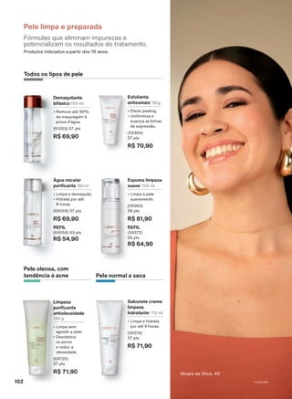Produtos indicados a partir dos 18 anos.
Pele limpa e preparada
Fórmulas que eliminam impurezas e
potencializam os resultados do tratamento.
Limpeza
purificante
antioleosidade
130 g
• Limpa sem
agredir a pele.
• Desobstrui
os poros
e reduz a
oleosidade.
(69720)
07 pts
R$ 71,90
Pele oleosa, com
tendência à acne
Demaquilante
bifásico 150 ml
• Remove até 99%
da maquiagem à
prova d’água.
(61263) 07 pts
R$ 69,90
Espuma limpeza
suave1
150 ml
• Limpa a pele
suavemente.
(59363)
08 pts
R$ 81,90
REFIL
(59372)
06 pts
R$ 64,90
Água micelar
purificante 150 ml
• Limpa e demaquila.
• Hidrata por até
8 horas.
(69059) 07 pts
R$ 69,90
REFIL
(69058) 05 pts
R$ 54,90
Sabonete creme
limpeza
hidratante1
115 ml
• Limpa e hidrata
por até 6 horas.
(59374)
07 pts
R$ 71,90
Esfoliante
antissinais1
50 g
• Efeito peeling.
• Uniformiza e
suaviza as linhas
de expressão.
(59364)
07 pts
R$ 70,90
Pele normal a seca
Todos os tipos de pele
Moara da Silva, 40
102 V1V2V3V4
CH_EN_Ciclo18-23_V1V2V3V4.indd 102
CH_EN_Ciclo18-23_V1V2V3V4.indd 102 22/08/23 03:54
22/08/23 03:54
PDF/X-4 ISO
arizona.flow
148837_EN_Ciclo18-23_V1V2V3V4_P102.pdf - 183.0 x 250.0 mm - pag. 102
BLACK YELLOW MAGENTA CYAN
Agencia: | Cliente:
Processado por arizona.flow em Tue Aug 22 04:03:36 2023
 