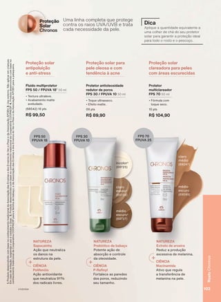 Uma linha completa que protege
contra os raios UVA/UVB e trata
cada necessidade da pele.
Proteção solar
antipoluição
e anti-stress
Proteção solar para
pele oleosa e com
tendência à acne
Proteção solar
clareadora para peles
com áreas escurecidas
Um
co
ca
Protetor
multiclareador
FPS 70 50 ml
• Fórmula com
toque seco.
10 pts
R$ 104,90
Fluido multiprotetor
FPS 50 / FPUVA 182
50 ml
• Textura ultraleve.
• Acabamento matte
aveludado.
(68542) 10 pts
R$ 99,50
Protetor antioleosidade
redutor de poros
FPS 30 / FPUVA 10 50 ml
• Toque ultrasseco.
• Efeito matte.
09 pts
R$ 89,90
FPS 50
FPUVA 18
FPS 30
FPUVA 10
FPS 70
FPUVA 25
Dica
Aplique a quantidade equivalente a
uma colher de chá do seu protetor
solar para garantir a proteção ideal
para todo o rosto e o pescoço.
médio
escuro
(69049)
claro
médio
(89247)
claro
médio4
(69726)
médio
escuro4
(69727)
incolor3
(69725)
NATUREZA
Sapucainha
Ação que neutraliza
os danos na
estrutura da pele.
CIÊNCIA
Polifenóis
Ação antioxidante
que neutraliza 91%
dos radicais livres.
NATUREZA
Prebiótico de babaçu
Potente ação de
absorção e controle
da oleosidade.
CIÊNCIA
P-Refinyl
Fortalece as paredes
dos poros, reduzindo
seu tamanho.
NATUREZA
Extrato de aroeira
Reduz a produção
excessiva de melanina.
CIÊNCIA
Niacinamida
Ativo que regula
a transferência de
melanina na pele.
1.
Produto
desenvolvido
com
base
no
conhecimento
tradicional
da
Associação
das
Erveiras
e
dos
Erveiros
do
Ver-o-Peso
e
da
Associação
APOBV.
2.
Uso
externo.
Não
aplicar
em
crianças.
Em
caso
de
irritação,
suspenda
o
uso
e
contate
o
Snac.
3.
Produto
desenvolvido
com
base
no
conhecimento
tradicional
da
Cooperativa
COOPAESP.
4.
Produto
desenvolvido
com
base
no
conhecimento
tradicional
da
Cooperativa
COOPAESP
para
a
farinha
de
babaçu;
e
da
Associação
das
Erveiras
e
dos
Erveiros
do
Ver-o-Peso
e
da
Associação
APOBV
para
a
pataqueira.
103
Rosto
Chronos
V1V2V3V4
CH_EN_Ciclo18-23_V1V2V3V4.indd 103
CH_EN_Ciclo18-23_V1V2V3V4.indd 103 22/08/23 03:54
22/08/23 03:54
PDF/X-4 ISO
arizona.flow
148837_EN_Ciclo18-23_V1V2V3V4_P103.pdf - 183.0 x 250.0 mm - pag. 103
BLACK YELLOW MAGENTA CYAN
Agencia: | Cliente:
Processado por arizona.flow em Tue Aug 22 04:03:36 2023
 