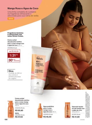 Sabonete líquido
em gel manga rosa
e água de coco
290 g/300 ml
(91192) 04 pts
R$ 41,90
Creme sorbet
desodorante nutritivo
para o corpo manga
rosa e água de coco
400 ml
(103433) 06 pts
R$ 65,90
REFIL
(103382) 04 pts
R$ 47,50
Água prebiótica
para o corpo
manga rosa e
água de coco 150 ml
(103593) 04 pts
R$ 46,50
Manga Rosa e Água de Coco
Uma linha completa de cuidados
na fragrância refrescante e
adocicada para sua rotina de verão.
NOVOS
Creme sorbet
desodorante nutritivo
para o corpo manga rosa
e água de coco 200 ml
(103996) 04 pts
30% de
economia
deR$44,50
31
,10
Fragrância feminina
e refrescante com
notas florais frutais.
Confira
as
datas
de
validade
e
a
disponibilidade
das
promoções
com
seu(sua)
Consultor(a)
de
Beleza.
Promoções
válidas
para
o
Brasil
durante
o
ciclo
18/2023
ou
enquanto
durarem
os
estoques.
Dica
A versão de 200 ml
dos cremes é
perfeita para levar
em viagens.
V1V2V3V4
108
TD_EN_Ciclo18-23_V1V2V3V4.indd 108
TD_EN_Ciclo18-23_V1V2V3V4.indd 108 22/08/23 00:19
22/08/23 00:19
PDF/X-4 ISO
arizona.flow
148837_EN_Ciclo18-23_V1V2V3V4_P108.pdf - 183.0 x 250.0 mm - pag. 108
BLACK YELLOW MAGENTA CYAN
Agencia: | Cliente:
Processado por arizona.flow em Tue Aug 22 00:21:37 2023
 