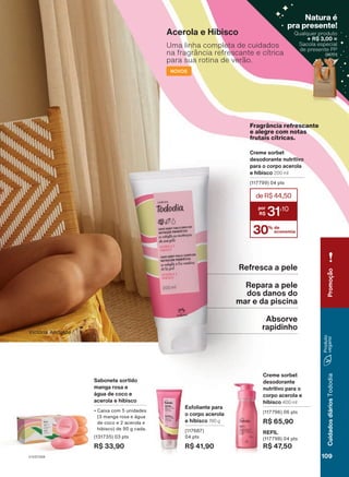 Creme sorbet
desodorante
nutritivo para o
corpo acerola e
hibisco 400 ml
(117796) 06 pts
R$ 65,90
REFIL
(117798) 04 pts
R$ 47,50
Acerola e Hibisco
Esfoliante para
o corpo acerola
e hibisco 190 g
(117687)
04 pts
R$ 41,90
Sabonete sortido
manga rosa e
água de coco e
acerola e hibisco
• Caixa com 5 unidades
(3 manga rosa e água
de coco e 2 acerola e
hibisco) de 90 g cada.
(131735) 03 pts
R$ 33,90
Uma linha completa de cuidados
na fragrância refrescante e cítrica
para sua rotina de verão.
NOVOS
Creme sorbet
desodorante nutritivo
para o corpo acerola
e hibisco 200 ml
(117799) 04 pts
30% de
economia
deR$44,50
31
,10
Fragrância refrescante
e alegre com notas
frutais cítricas.
18/2023
ou
enquanto
durarem
os
estoques.
Victória Andrade
Refresca a pele
Repara a pele
dos danos do
mar e da piscina
Absorve
rapidinho
109
V1V2V3V4
Cuidados
diários
Tododia
Promoção
Qualquer produto
+ R$ 3,00 =
Sacola especial
de presente PP
(96701)
Natura é
pra presente!
(96701)
TD_EN_Ciclo18-23_V1V2V3V4.indd 109
TD_EN_Ciclo18-23_V1V2V3V4.indd 109 24/08/23 21:34
24/08/23 21:34
PDF/X-4 ISO
arizona.flow
148837_EN_Ciclo18-23_V1V2V3V4_P109.pdf - 183.0 x 250.0 mm - pag. 109
BLACK YELLOW MAGENTA CYAN
Agencia: | Cliente:
Processado por arizona.flow em Thu Aug 24 21:51:34 2023
 
