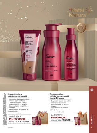 Presente natura
tododia cereja e avelã
1 Body splash desodorante colônia
feminino 200 ml exclusivo
1 Creme desodorante nutritivo
para o corpo 400 ml exclusivo
1 Sabonete líquido em gel 190 g
exclusivo
1 Sacola especial de presente M
(134996) 11 pts
De R$ 163,30
Por R$ 109,90
economize R$ 53,40
Presente natura
tododia cereja e avelã
momento banho
1 Body splash desodorante colônia
feminino 200 ml exclusivo
1 Sabonete líquido em gel 190 g
exclusivo
1 Sacola especial de presente P
(139812) 07 pts
De R$ 97
,40
Por R$ 69,90
economize R$ 27
,50
Confira
as
datas
de
validade
e
a
disponibilidade
das
promoções
com
seu(sua)
Consultor(a)
de
Beleza.
Promoções
válidas
para
o
Brasil
durante
o
ciclo
18/2023
ou
enquanto
durarem
os
estoques.
V1V2V3V4 11
Natal
Natura
PRT_EN_Ciclo18-23_V1V2V3V4.indd 11
PRT_EN_Ciclo18-23_V1V2V3V4.indd 11 28/08/23 15:32
28/08/23 15:32
PDF/X-4 ISO
arizona.flow
148837_EN_Ciclo18-23_V1V2V3V4_P011.pdf - 183.0 x 250.0 mm - pag. 11
BLACK YELLOW MAGENTA CYAN
Agencia: | Cliente:
Processado por arizona.flow em Mon Aug 28 15:36:05 2023
 