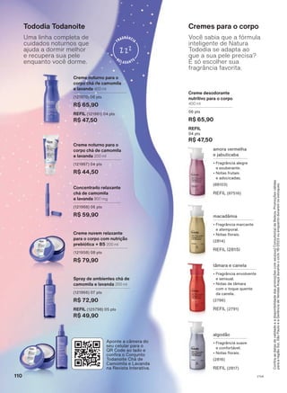 Confira
as
datas
de
validade
e
a
disponibilidade
das
promoções
com
seu(sua)
Consultor(a)
de
Beleza.
Promoções
válidas
para
a
região
Sul,
São
Paulo
e
a
Gerência
de
Vendas
Araçá
durante
o
ciclo
18/2023
ou
enquanto
durarem
os
estoques.
Creme desodorante
nutritivo para o corpo
400 ml
06 pts
R$ 65,90
REFIL
04 pts
R$ 47,50
Cremes para o corpo
amora vermelha
e jabuticaba
• Fragrância alegre
e exuberante.
• Notas frutais
e adocicadas.
(88103)
REFIL (87516)
macadâmia
• Fragrância marcante
e atemporal.
• Notas florais.
(2814)
REFIL (2815)
tâmara e canela
• Fragrância envolvente
e sensual.
• Notas de tâmara
com o toque quente
da canela.
(2786)
REFIL (2791)
algodão
• Fragrância suave
e confortável.
• Notas florais.
(2816)
REFIL (2817)
Você sabia que a fórmula
inteligente de Natura
Tododia se adapta ao
que a sua pele precisa?
É só escolher sua
fragrância favorita.
Tododia Todanoite
Creme noturno para o
corpo chá de camomila
e lavanda 200 ml
(121967) 04 pts
R$ 44,50
Spray de ambientes chá de
camomila e lavanda 200 ml
(121966) 07 pts
R$ 72,90
REFIL (125798) 05 pts
R$ 49,90
Creme nuvem relaxante
para o corpo com nutrição
prebiótica + B5 200 ml
(121958) 08 pts
R$ 79,90
Creme noturno para o
corpo chá de camomila
e lavanda 400 ml
(121970) 06 pts
R$ 65,90
REFIL (121961) 04 pts
R$ 47,50
Concentrado relaxante
chá de camomila
e lavanda 800 mg
(121968) 06 pts
R$ 59,90
Uma linha completa de
cuidados noturnos que
ajuda a dormir melhor
e recupera sua pele
enquanto você dorme.
Aponte a câmera do
seu celular para o
QR Code ao lado e
confira o Conjunto
Todanoite Chá de
Camomila e Lavanda
na Revista Interativa.
110 V1V4
TD_EN_Ciclo18-23_V1V4.indd 110
TD_EN_Ciclo18-23_V1V4.indd 110 24/08/23 21:38
24/08/23 21:38
PDF/X-4 ISO
arizona.flow
148837_EN_Ciclo18-23_V1V4_P110.pdf - 183.0 x 250.0 mm - pag. 110
BLACK YELLOW MAGENTA CYAN
Agencia: | Cliente:
Processado por arizona.flow em Thu Aug 24 21:52:07 2023
 
