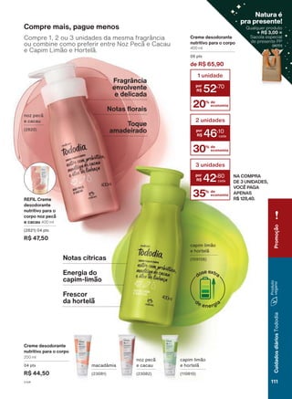 noz pecã
e cacau
(2820)
capim limão
e hortelã
(109156)
para
a
região
Sul,
São
Paulo
e
a
Gerência
de
Vendas
Araçá
durante
o
ciclo
18/2023
ou
enquanto
durarem
os
estoques.
Frescor
da hortelã
Energia do
capim-limão
Notas cítricas
noz pecã
e cacau
(23082)
macadâmia
(23081)
capim limão
e hortelã
(110810)
Creme desodorante
nutritivo para o corpo
200 ml
04 pts
R$ 44,50
Compre mais, pague menos
Compre 1, 2 ou 3 unidades da mesma fragrância
ou combine como preferir entre Noz Pecã e Cacau
e Capim Limão e Hortelã.
Creme desodorante
nutritivo para o corpo
400 ml
06 pts
de R$ 65,90
20% de
economia
1 unidade
52
,70
30% de
economia
2 unidades
46
,10
35% de
economia
3 unidades
42
,80 NA COMPRA
DE 3 UNIDADES,
VOCÊ PAGA
APENAS
R$ 128,40.
REFIL Creme
desodorante
nutritivo para o
corpo noz pecã
e cacau 400 ml
(2821) 04 pts
R$ 47,50
Fragrância
envolvente
e delicada
Notas florais
Toque
amadeirado
111
Cuidados
diários
Tododia
Promoção
Qualquer produto
+ R$ 3,00 =
Sacola especial
de presente PP
(96701)
Natura é
pra presente!
(96701)
V1V4
TD_EN_Ciclo18-23_V1V4.indd 111
TD_EN_Ciclo18-23_V1V4.indd 111 24/08/23 21:38
24/08/23 21:38
PDF/X-4 ISO
arizona.flow
148837_EN_Ciclo18-23_V1V4_P111.pdf - 183.0 x 250.0 mm - pag. 111
BLACK YELLOW MAGENTA CYAN
Agencia: | Cliente:
Processado por arizona.flow em Thu Aug 24 21:52:07 2023
 