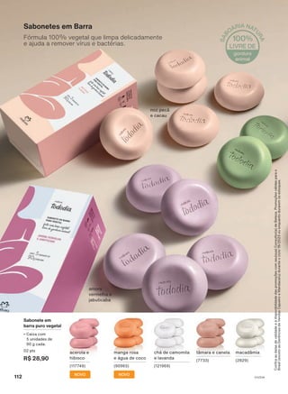 Confira
as
datas
de
validade
e
a
disponibilidade
das
promoções
com
seu(sua)
Consultor(a)
de
Beleza.
Promoções
válidas
para
o
Brasil
(exceto
as
Gerências
de
Vendas
Cajueiro
e
Mandacaru)
durante
o
ciclo
18/2023
ou
enquanto
durarem
os
estoques.
Sabonete em
barra puro vegetal
• Caixa com
5 unidades de
90 g cada.
02 pts
R$ 28,90
NOVO
manga rosa
e água de coco
(90965)
NOVO
acerola e
hibisco
(117749)
chá de camomila
e lavanda
(121969)
macadâmia
(2829)
tâmara e canela
(7733)
Sabonetes em Barra
Fórmula 100% vegetal que limpa delicadamente
e ajuda a remover vírus e bactérias.
noz pecã
e cacau
amora
vermelha e
jabuticaba
112 V1V2V4
TD_EN_Ciclo18-23_V1V2V4.indd 112
TD_EN_Ciclo18-23_V1V2V4.indd 112 28/08/23 18:44
28/08/23 18:44
PDF/X-4 ISO
arizona.flow
148837_EN_Ciclo18-23_V1V2V4_P112.pdf - 183.0 x 250.0 mm - pag. 112
BLACK YELLOW MAGENTA CYAN
Agencia: | Cliente:
Processado por arizona.flow em Mon Aug 28 18:56:17 2023
 