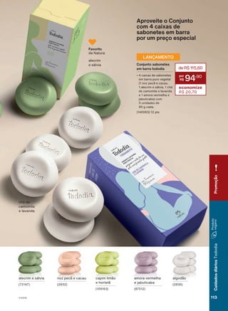 Brasil
(exceto
as
Gerências
de
Vendas
Cajueiro
e
Mandacaru)
durante
o
ciclo
18/2023
ou
enquanto
durarem
os
estoques.
amora vermelha
e jabuticaba
(87512)
algodão
(2830)
alecrim e sálvia
(72147)
noz pecã e cacau
(2832)
capim limão
e hortelã
(109163)
alecrim
e sálvia
chá de
camomila
e lavanda
Aproveite o Conjunto
com 4 caixas de
sabonetes em barra
por um preço especial
Favorito
da Natura
Conjunto sabonetes
em barra tododia
• 4 caixas de sabonetes
em barra puro vegetal
(1 noz pecã e cacau,
1 alecrim e sálvia, 1 chá
de camomila e lavanda
e 1 amora vermelha e
jabuticaba) com
5 unidades de
90 g cada.
(140063) 12 pts
deR$115,60
94
,90
economize
R$ 20,70
LANÇAMENTO
113
Cuidados
diários
Tododia
Promoção
V1V2V4
TD_EN_Ciclo18-23_V1V2V4.indd 113
TD_EN_Ciclo18-23_V1V2V4.indd 113 28/08/23 18:44
28/08/23 18:44
PDF/X-4 ISO
arizona.flow
148837_EN_Ciclo18-23_V1V2V4_P113.pdf - 183.0 x 250.0 mm - pag. 113
BLACK YELLOW MAGENTA CYAN
Agencia: | Cliente:
Processado por arizona.flow em Mon Aug 28 18:56:17 2023
 