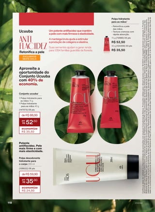 Ucuuba
ANTI
flacidez
Retonifica a pele
Um potente antiflacidez que mantém
a pele com mais firmeza e elasticidade.
Suas sementes ajudam a gerar renda
para 1.054 famílias guardiãs da floresta.
A manteiga bruta ajuda a estimular
a produção de colágeno e elastina.
Polpa desodorante
hidratante para
o corpo 200 ml
(108622) 06 pts
Aproveite a
oportunidade do
Conjunto Ucuuba
com 40% de
economia.
Potente
antiflacidez. Pele
mais firme e com
mais elasticidade.
deR$59,90
35
,90
economize
R$ 24,00
EXCLUSIVOS
NESTE CICLO
Conjunto ucuuba1
1 Polpa hidratante para
as mãos 75 g
1 Polpa hidratante
para as mãos 40 g
(147073) 09 pts
deR$88,00
52
,50
economize
R$ 35,50
Polpa hidratante
para as mãos2
• Retonifica a pele
das mãos.
• Textura cremosa com
rápida absorção.
75 g (72980) 05 pts
R$ 52,50
40 g (124356) 03 pts
R$ 35,50
Confira
as
datas
de
validade
e
a
disponibilidade
das
promoções
com
seu(sua)
Consultor(a)
de
Beleza.
Promoções
válidas
para
o
Brasil
durante
o
ciclo
18/2023
ou
enquanto
durarem
os
estoques.
1.
Produto
desenvolvido
com
base
no
conhecimento
tradicional
dos
produtores
de
Palmeira
do
Piauí
(PI)
e
das
comunidades
de
Vereda
das
Palmeiras
e
Cabeceira
de
Macaúbas
(MG),
para
o
buriti;
e
do
Movimento
das
Mulheres
das
Ilhas
de
Belém,
para
a
ucuuba.
A
Natura
se
inspirou
no
conhecimento
tradicional
do
Movimento
das
Mulheres
das
Ilhas
de
Belém,
da
Ilha
de
Cotijuba
(MMIB).
A
Natura
acessou
o
conhecimento
tradicional
associado
ao
buriti
dos
produtores
de
óleo
de
buriti
do
município
de
Palmeira
do
Piauí
(PI)
e
das
comunidades
de
Vereda
das
Palmeiras
e
Cabeceira
de
Macaúbas
(MG).
2.
Produto
desenvolvido
com
base
no
conhecimento
tradicional
dos
produtores
de
Palmeira
do
Piauí
(PI)
e
das
comunidades
de
Vereda
das
Palmeiras
e
Cabeceira
de
Macaúbas
(MG),
para
o
buriti;
e
do
Movimento
das
Mulheres
das
Ilhas
de
V1V2V3V4
118
EK_EN_Ciclo18-23_V1V2V3V4.indd 118
EK_EN_Ciclo18-23_V1V2V3V4.indd 118 23/08/23 23:54
23/08/23 23:54
PDF/X-4 ISO
arizona.flow
148837_EN_Ciclo18-23_V1V2V3V4_P118.pdf - 183.0 x 250.0 mm - pag. 118
BLACK YELLOW MAGENTA CYAN
Agencia: | Cliente:
Processado por arizona.flow em Wed Aug 23 23:59:00 2023
 