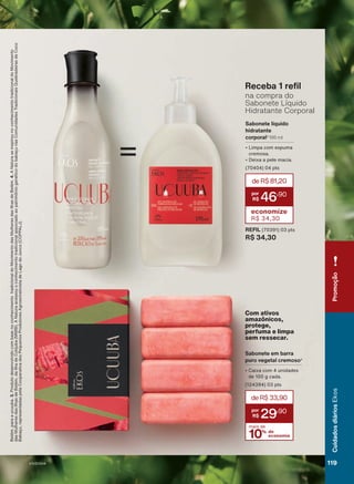 Sabonete em barra
puro vegetal cremoso4
• Caixa com 4 unidades
de 100 g cada.
(124394) 03 pts
Com ativos
amazônicos,
protege,
perfuma e limpa
sem ressecar.
10% de
economia
mais de
deR$33,90
29
,90
Receba 1 refil
na compra do
Sabonete Líquido
Hidratante Corporal
Sabonete líquido
hidratante
corporal3
195 ml
• Limpa com espuma
cremosa.
• Deixa a pele macia.
(70404) 04 pts
deR$81,20
46
,90
economize
R$ 34,30
REFIL (70391) 03 pts
R$ 34,30
=
adicional
dos
produtores
de
Palmeira
do
Piauí
(PI)
e
das
comunidades
de
V
a
de
Macaúbas
(MG),
para
o
buriti;
e
do
Mo
Belém,
para
a
ucuuba.
3.
Produto
desenvolvido
com
base
no
conhecimento
tradicional
do
Movimento
das
Mulheres
das
Ilhas
de
Belém.
4.
A
Natura
se
inspirou
no
conhecimento
tradicional
do
Movimento
das
Mulheres
das
Ilhas
de
Belém,
da
Ilha
de
Cotijuba
(MMIB).
A
Natura
acessou
o
conhecimento
tradicional
associado
ao
patrimônio
genético
do
babaçu
nas
Comunidades
Tradicionais
Quebradeiras
de
Coco
Babaçu,
representadas
pela
Cooperativa
dos
Pequenos
Produtores
Agroextrativista
de
Lago
do
Junco
(COPPALJ).
119
Cuidados
diários
Ekos
Promoção
V1V2V3V4
EK_EN_Ciclo18-23_V1V2V3V4.indd 119
EK_EN_Ciclo18-23_V1V2V3V4.indd 119 24/08/23 02:55
24/08/23 02:55
PDF/X-4 ISO
arizona.flow
148837_EN_Ciclo18-23_V1V2V3V4_P119.pdf - 183.0 x 250.0 mm - pag. 119
BLACK YELLOW MAGENTA CYAN
Agencia: | Cliente:
Processado por arizona.flow em Thu Aug 24 02:57:09 2023
 