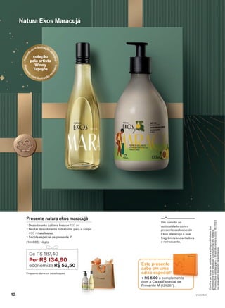 Presente natura ekos maracujá
1 Desodorante colônia frescor 150 ml
1 Néctar desodorante hidratante para o corpo
400 ml exclusivo
1 Sacola especial de presente P
(134985) 14 pts
De R$ 187
,40
Por R$ 134,90
economize R$ 52,50
Natura Ekos Maracujá
Um convite ao
autocuidado com o
presente exclusivo de
Ekos Maracujá e sua
fragrância encantadora
e refrescante.
P
r
e
s
e
n
t
ecomilustraçãoe
x
c
l
u
s
i
v
a
coleção
pela artista
Winny
Tapajós
P
r
e
s
e
n
t
e
com ilustração e
x
c
l
u
s
i
v
a
+ R$ 6,00 e complemente
com a Caixa Especial de
Presente M (126267).
Este presente
cabe em uma
caixa especial!
Confira
as
datas
de
validade
e
a
disponibilidade
das
promoções
com
seu(sua)
Consultor(a)
de
Beleza.
Promoções
válidas
para
o
Brasil
durante
o
ciclo
18/2023
ou
enquanto
durarem
os
estoques.
Enquanto durarem os estoques
12 V1V2V3V4
PRT_EN_Ciclo18-23_V1V2V3V4.indd 12
PRT_EN_Ciclo18-23_V1V2V3V4.indd 12 23/08/23 10:09
23/08/23 10:09
PDF/X-4 ISO
arizona.flow
148837_EN_Ciclo18-23_V1V2V3V4_P012.pdf - 183.0 x 250.0 mm - pag. 12
BLACK YELLOW MAGENTA CYAN
Agencia: | Cliente:
Processado por arizona.flow em Wed Aug 23 10:12:43 2023
 