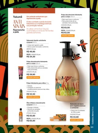 Tukumã
ANTI
sinais
Repreenche
a pele
Um potente antissinais que
repreenche a pele.
Ao utilizar a linha Ekos Tukumã,
você fortalece a renda de 702 famílias
guardiãs da floresta.
O óleo combate a perda de ácido
hialurônico e a manteiga estimula
sua produção natural.
Sabonete líquido esfoliante
corporal 185 ml
• Limpa sem agredir a pele.
• Deixa a pele renovada e uniforme.
(98767) 04 pts
R$ 46,90
REFIL (19949) 03 pts
R$ 34,30
Óleo bifásico desodorante
corporal 200 ml
• Protege e hidrata.
• Renova as camadas
profundas da pele.
(75522) 08 pts
R$ 83,90
REFIL (75505) 06 pts
R$ 65,90
Sabonete em barra
puro vegetal cremoso
e esfoliante4
• Caixa com 4 unidades
de 100 g cada.
(125292) 03 pts
R$ 33,90
Polpa desodorante hidratante
para o corpo 400 ml
• Pele mais firme e uniforme.
• Pele preenchida até as
camadas mais profundas.
(125235) 08 pts
R$ 83,50
REFIL (70360) 06 pts
R$ 62,50
EDIÇÃO LIMITADA
Polpa desodorante hidratante
para o corpo 200 ml
• Pele mais firme e uniforme.
• Pele preenchida até as camadas
mais profundas.
(125231) 06 pts
R$ 59,90
EDIÇÃO LIMITADA
Polpa hidratante para mãos 75 g
• Hidrata.
• Combate os sinais de
envelhecimento precoce das mãos.
(125241) 05 pts
R$ 52,50
EDIÇÃO LIMITADA
Associação
ASPROC.
4.
Produto
desenvolvido
com
base
no
conhecimento
tradicional
da
Associação
ASPROC,
para
a
andiroba;
e
das
Comunidades
Tradicionais
Quebradeiras
de
Coco
Babaçu,
para
o
babaçu.
EDIÇÃO LIMITADA
121
Cuidados
diários
Ekos
V1V2V3V4
EK_EN_Ciclo18-23_V1V2V3V4.indd 121
EK_EN_Ciclo18-23_V1V2V3V4.indd 121 18/08/23 23:09
18/08/23 23:09
PDF/X-4 ISO
arizona.flow
148837_EN_Ciclo18-23_V1V2V3V4_P121.pdf - 183.0 x 250.0 mm - pag. 121
BLACK YELLOW MAGENTA CYAN
Agencia: | Cliente:
Processado por arizona.flow em Fri Aug 18 23:10:50 2023
 