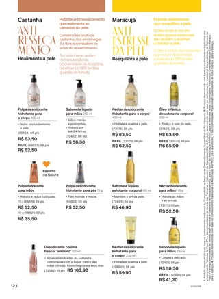 Maracujá
ANTI
estresse
da pele
Reequilibra a pele
Potente antiestresse
que reequilibra a pele.
O óleo é obtido das sementes
que seriam descartadas,
fortalecendo 876 famílias
guardiãs da floresta.
O óleo bruto é rico em
ácidos graxos essenciais
que ajudam a acalmar
e hidratar a pele.
Néctar desodorante
hidratante para o corpo2
400 ml
• Hidrata e acalma a pele.
(73176) 08 pts
R$ 83,50
REFIL (73179) 06 pts
R$ 62,50
Óleo trifásico
desodorante corporal2
200 ml
• Realça o tom da pele.
(97425) 08 pts
R$ 83,90
REFIL (97431) 06 pts
R$ 65,90
Sabonete líquido
esfoliante corporal 185 ml
• Mantém o pH da pele.
(70405) 04 pts
R$ 46,90
Néctar desodorante
hidratante para
o corpo2
200 ml
• Hidrata e acalma a pele.
(108626) 06 pts
R$ 59,90
Sabonete líquido
para mãos 250 ml
• Limpeza delicada.
(70401) 06 pts
R$ 58,30
REFIL (70388) 04 pts
R$ 41,30
Néctar hidratante
para mãos2
75 g
• Hidrata as mãos
e as unhas.
(73172) 05 pts
R$ 52,50
Castanha
ANTI
RESSECA
MENTO
Realimenta a pele
Potente antirressecamento
que realimenta as
camadas da pele.
As castanheiras ajudam
na manutenção da
biodiversidade da Amazônia,
beneficiando 689 famílias
guardiãs da floresta.
Contém óleo bruto de
castanha, rico em ômegas
6 e 9, que combatem os
sinais do ressecamento.
Polpa desodorante
hidratante para pés 75 g
• Pele nutrida e macia.
(69823) 05 pts
R$ 52,50
Favorito
da Natura
Polpa hidratante
para mãos
• Hidrata e reduz cutículas.
75 g (69819) 05 pts
R$ 52,50
40 g (69821) 03 pts
R$ 35,50
Polpa desodorante
hidratante para
o corpo 400 ml
• Nutre profundamente
a pele.
(69824) 08 pts
R$ 83,50
REFIL (69822) 06 pts
R$ 62,50
Sabonete líquido
para mãos 250 ml
• Mãos macias
e protegidas.
• Hidrata por
até 24 horas.
(70402) 06 pts
R$ 58,30
Desodorante colônia
frescor feminino1
150 ml
• Notas amendoadas da castanha
combinadas com o toque fresco das
notas cítricas. Aconchego para seus dias.
(73562) 10 pts R$ 103,90
1.
Produto
desenvolvido
com
base
no
conhecimento
tradicional
da
Comunidade
da
Reserva
de
Desenvolvimento
Sustentável
do
Rio
Iratapuru.
2.
Produto
desenvolvido
com
base
no
conhecimento
tradicional
dos
produtores
de
Palmeira
do
Piauí
(PI)
e
das
comunidades
de
Vereda
das
Palmeiras
e
Cabeceira
de
Macaúbas
(MG).
3.
Produto
desenvolvido
com
base
no
conhecimento
tradicional
dos
produtores
de
Palmeira
do
Piauí
(PI)
e
das
comunidades
de
Vereda
das
Palmeiras
e
Cabeceira
de
Macaúbas
(MG),
para
o
buriti;
da
Associação
ASPROC,
para
a
andiroba;
e
das
Comunidades
Tradicionais
Quebradeiras
de
Coco
Babaçu,
para
o
babaçu.
4.
Produto
desenvolvido
com
base
no
conhecimento
tradicional
da
Associação
ASPROC,
para
a
andiroba;
e
das
Comunidades
Tradicionais
Quebradeiras
de
Coco
Babaçu,
para
o
babaçu.
V1V2V3V4
122
EK_EN_Ciclo18-23_V1V2V3V4.indd 122
EK_EN_Ciclo18-23_V1V2V3V4.indd 122 18/08/23 23:56
18/08/23 23:56
PDF/X-4 ISO
arizona.flow
148837_EN_Ciclo18-23_V1V2V3V4_P122.pdf - 183.0 x 250.0 mm - pag. 122
BLACK YELLOW MAGENTA CYAN
Agencia: | Cliente:
Processado por arizona.flow em Sat Aug 19 00:00:47 2023
 