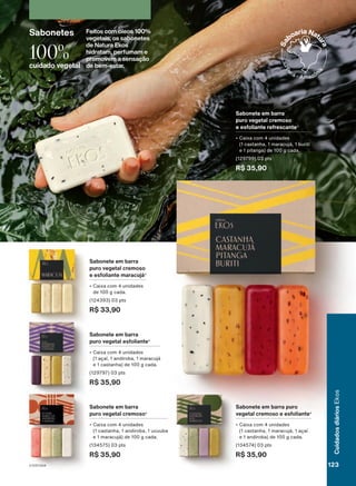Sabonete em barra puro
vegetal cremoso e esfoliante4
• Caixa com 4 unidades
(1 castanha, 1 maracujá, 1 açaí
e 1 andiroba) de 100 g cada.
(134574) 03 pts
R$ 35,90
Sabonete em barra
puro vegetal cremoso
e esfoliante maracujá4
• Caixa com 4 unidades
de 100 g cada.
(124393) 03 pts
R$ 33,90
Sabonete em barra
puro vegetal cremoso
e esfoliante refrescante3
• Caixa com 4 unidades
(1 castanha, 1 maracujá, 1 buriti
e 1 pitanga) de 100 g cada.
(129799) 03 pts
R$ 35,90
Sabonete em barra
puro vegetal esfoliante4
• Caixa com 4 unidades
(1 açaí, 1 andiroba, 1 maracujá
e 1 castanha) de 100 g cada.
(129797) 03 pts
R$ 35,90
Sabonete em barra
puro vegetal cremoso4
• Caixa com 4 unidades
(1 castanha, 1 andiroba, 1 ucuuba
e 1 maracujá) de 100 g cada.
(134575) 03 pts
R$ 35,90
Sabonetes Feitos com óleos 100%
vegetais, os sabonetes
de Natura Ekos
hidratam, perfumam e
promovem a sensação
de bem-estar.
100%
cuidado vegetal
para
o
babaçu.
4.
Produto
desenvolvido
com
base
no
conhecimento
tradicional
da
Associação
ASPROC,
para
a
andiroba;
e
das
Comunidades
Tradicionais
Quebradeiras
de
Coco
Babaçu,
para
o
babaçu.
123
V1V2V3V4
Cuidados
diários
Ekos
EK_EN_Ciclo18-23_V1V2V3V4.indd 123
EK_EN_Ciclo18-23_V1V2V3V4.indd 123 28/08/23 14:13
28/08/23 14:13
PDF/X-4 ISO
arizona.flow
148837_EN_Ciclo18-23_V1V2V3V4_P123.pdf - 183.0 x 250.0 mm - pag. 123
BLACK YELLOW MAGENTA CYAN
Agencia: | Cliente:
Processado por arizona.flow em Mon Aug 28 14:17:27 2023
 