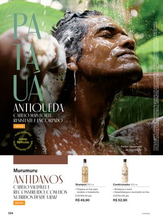 Rafael Figueiredo
da Conceição
Shampoo 300 ml
• Prepara os fios para
receber o tratamento.
(112759) 05 pts
R$ 49,90
Condicionador 300 ml
• Restaura e nutre.
• Desembaraça e reconstrói os fios.
(112761) 05 pts
R$ 52,90
antidanos
Cabelo saudável e
reconstruído, com fios
nutridos desde a raiz
Murumuru
NOVOS
Pa
ta
uá
antiqueda
Cabelo mais forte,
resistente e encorpado
NOVOS
Confira
as
datas
de
validade
e
a
disponibilidade
das
promoções
com
seu(sua)
Consultor(a)
de
Beleza.
Promoções
válidas
para
o
Brasil
durante
o
ciclo
18/2023
ou
enquanto
durarem
os
estoques.
1.
Produto
desenvolvido
com
base
no
conhecimento
tradicional
das
Associações
de
Moradores
e
Produtores
da
Reserva
Extrativista
Chico
Mendes:
AMOPRECARB,
AMOPREAB,
AMOPREBE,
AMOPREX
e
AMOPRESEMA.
V1V2V3V4
124
EK_EN_Ciclo18-23_V1V2V3V4.indd 124
EK_EN_Ciclo18-23_V1V2V3V4.indd 124 23/08/23 23:54
23/08/23 23:54
PDF/X-4 ISO
arizona.flow
148837_EN_Ciclo18-23_V1V2V3V4_P124.pdf - 183.0 x 250.0 mm - pag. 124
BLACK YELLOW MAGENTA CYAN
Agencia: | Cliente:
Processado por arizona.flow em Wed Aug 23 23:58:59 2023
 