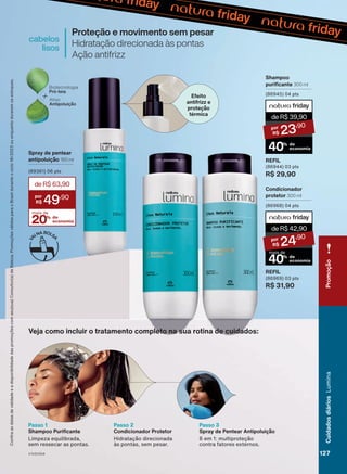 Proteção e movimento sem pesar
Hidratação direcionada às pontas
Ação antifrizz
cabelos
lisos
Passo 1
Shampoo Purificante
Limpeza equilibrada,
sem ressecar as pontas.
Passo 2
Condicionador Protetor
Hidratação direcionada
às pontas, sem pesar.
Passo 3
Spray de Pentear Antipoluição
6 em 1: multiproteção
contra fatores externos.
Spray de pentear
antipoluição 150 ml
(89361) 06 pts
20% de
economia
deR$63,90
49
,90
mais de
Shampoo
purificante 300 ml
(86945) 04 pts
REFIL
(86944) 03 pts
R$ 29,90
deR$39,90
23
,90
40% de
economia
Condicionador
protetor 300 ml
(86968) 04 pts
REFIL
(86969) 03 pts
R$ 31,90
deR$42,90
24
,90
40% de
economia
mais de
Veja como incluir o tratamento completo na sua rotina de cuidados:
Efeito
antifrizz e
proteção
térmica
Confira
as
datas
de
validade
e
a
disponibilidade
das
promoções
com
seu(sua)
Consultor(a)
de
Beleza.
Promoções
válidas
para
o
Brasil
durante
o
ciclo
18/2023
ou
enquanto
durarem
os
estoques.
V1V2V3V4
Promoção
127
127
127
Cuidados
diários
Lumina
LUM_EN_Ciclo18-23_V1V2V3V4.indd 127
LUM_EN_Ciclo18-23_V1V2V3V4.indd 127 24/08/23 02:35
24/08/23 02:35
PDF/X-4 ISO
arizona.flow
148837_EN_Ciclo18-23_V1V2V3V4_P127.pdf - 183.0 x 250.0 mm - pag. 127
BLACK YELLOW MAGENTA CYAN
Agencia: | Cliente:
Processado por arizona.flow em Thu Aug 24 02:38:04 2023
 