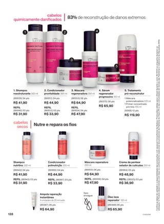 Confira
as
datas
de
validade
e
a
disponibilidade
das
promoções
com
seu(sua)
Consultor(a)
de
Beleza.
Promoções
válidas
para
o
Brasil
durante
o
ciclo
18/2023
ou
enquanto
durarem
os
estoques.
1.
Produto
desenvolvido
com
base
no
conhecimento
tradicional
dos
produtores
de
Palmeira
do
Piauí
(PI)
e
das
comunidades
de
Vereda
das
Palmeiras
e
Cabeceira
de
Macaúbas
(MG).
Nutre e repara os fios
cabelos
secos
83% de reconstrução de danos extremos
cabelos
quimicamente danificados
5. Tratamento
pró-reconstrutor
1 Máscara
potencializadora 220 ml
1 Primer concentrado
pró-teia 100 ml
(6068) 12 pts
R$ 119,90
2. Condicionador
provitalidade 300 ml
(86951) 04 pts
R$ 44,90
REFIL
(86952) 03 pts
R$ 33,90
1. Shampoo
reestruturante 300 ml
(86939) 04 pts
R$ 41,90
REFIL
(86940) 03 pts
R$ 31,90
3. Máscara
regeneradora 250 ml
(86953) 06 pts
R$ 64,90
REFIL
(86954) 04 pts
R$ 47,90
4. Sérum
regenerador
progressivo 100 ml
(89370) 06 pts
R$ 65,90
Shampoo
nutritivo 300 ml
(86942) 04 pts
R$ 41,90
REFIL (86943) 03 pts
R$ 31,90
Condicionador
polinutrição 300 ml
(86966) 04 pts
R$ 44,90
REFIL (86967) 03 pts
R$ 33,90
Máscara reparadora
250 ml
(86955) 06 pts
R$ 64,90
REFIL (86956) 04 pts
R$ 47,90
Creme de pentear
selador de cutículas 250 ml
(86964) 05 pts
R$ 48,90
REFIL (28025) 03 pts
R$ 36,90
Ampola reparação
instantânea
4 unidades de 20 ml cada
(89367) 06 pts
R$ 64,90
Óleo leve
reparador1
100 ml
(89368) 06 pts
R$ 65,90
Sem
enxágue
1 2
3
4
5
V1V2V3V4
128
LUM_EN_Ciclo18-23_V1V2V3V4.indd 128
LUM_EN_Ciclo18-23_V1V2V3V4.indd 128 18/08/23 17:28
18/08/23 17:28
PDF/X-4 ISO
arizona.flow
148837_EN_Ciclo18-23_V1V2V3V4_P128.pdf - 183.0 x 250.0 mm - pag. 128
BLACK YELLOW MAGENTA CYAN
Agencia: | Cliente:
Processado por arizona.flow em Fri Aug 18 17:31:49 2023
 
