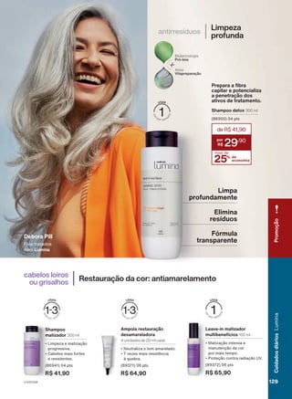 Elimina
resíduos
Fórmula
transparente
Limpa
profundamente
Debora Pill
Fios tratados
com Lumina
estoques.
1.
Produto
desenvolvido
com
base
no
conhecimento
tradicional
dos
produtores
de
Palmeira
do
Piauí
(PI)
e
das
comunidades
de
Vereda
das
Palmeiras
e
Cabeceira
de
Macaúbas
(MG).
Shampoo
matizador 300 ml
• Limpeza e matização
progressiva.
• Cabelos mais fortes
e resistentes.
(86941) 04 pts
R$ 41,90
Leave-in matizador
multibenefícios 150 ml
• Matização intensa e
manutenção da cor
por mais tempo.
• Proteção contra radiação UV.
(89372) 06 pts
R$ 65,90
Ampola restauração
desamareladora
4 unidades de 20 ml cada
• Neutraliza o tom amarelado.
• 7 vezes mais resistência
à quebra.
(89371) 06 pts
R$ 64,90
Restauração da cor: antiamarelamento
cabelos loiros
ou grisalhos
Limpeza
profunda
antirresíduos
Prepara a fibra
capilar e potencializa
a penetração dos
ativos de tratamento.
Shampoo detox 300 ml
(86950) 04 pts
25% de
economia
deR$41,90
29
,90
mais de
V1V2V3V4
Promoção
129
129
129
Cuidados
diários
Lumina
LUM_EN_Ciclo18-23_V1V2V3V4.indd 129
LUM_EN_Ciclo18-23_V1V2V3V4.indd 129 18/08/23 17:28
18/08/23 17:28
PDF/X-4 ISO
arizona.flow
148837_EN_Ciclo18-23_V1V2V3V4_P129.pdf - 183.0 x 250.0 mm - pag. 129
BLACK YELLOW MAGENTA CYAN
Agencia: | Cliente:
Processado por arizona.flow em Fri Aug 18 17:31:49 2023
 