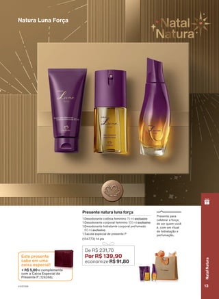 Presente natura luna força
1 Desodorante colônia feminino 75 ml exclusivo
1 Desodorante corporal feminino 100 ml exclusivo
1 Desodorante hidratante corporal perfumado
80 ml exclusivo
1 Sacola especial de presente P
(134773) 14 pts
De R$ 231,70
Por R$ 139,90
economize R$ 91,80
Presente para
celebrar a força
de ser quem você
é, com um ritual
de hidratação e
perfumação.
Natura Luna Força
ou
enquanto
durarem
os
estoques.
+ R$ 5,00 e complemente
com a Caixa Especial de
Presente P (126268).
Este presente
cabe em uma
caixa especial!
V1V2V3V4 13
Natal
Natura
PRT_EN_Ciclo18-23_V1V2V3V4.indd 13
PRT_EN_Ciclo18-23_V1V2V3V4.indd 13 28/08/23 15:32
28/08/23 15:32
PDF/X-4 ISO
arizona.flow
148837_EN_Ciclo18-23_V1V2V3V4_P013.pdf - 183.0 x 250.0 mm - pag. 13
BLACK YELLOW MAGENTA CYAN
Agencia: | Cliente:
Processado por arizona.flow em Mon Aug 28 15:36:04 2023
 
