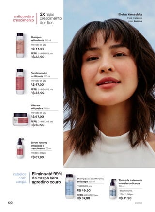 Tônico de tratamento
intensivo anticaspa
100 ml
• Uso noturno.
(27242) 08 pts
R$ 81,90
Shampoo reequilibrante
anticaspa 300 ml
(19908) 05 pts
R$ 49,90
REFIL (19910) 03 pts
R$ 37,90
Eloise Yamashita
Fios tratados
com Lumina
3X mais
crescimento
dos fios
antiqueda e
crescimento
Elimina até 99%
da caspa sem
agredir o couro
cabelos
com
caspa
Máscara
antiquebra 250 ml
(119156) 07 pts
R$ 67,90
REFIL (119157) 05 pts
R$ 50,90
Shampoo
estimulante 300 ml
(119159) 04 pts
R$ 44,90
REFIL (119158) 03 pts
R$ 33,90
Condicionador
fortificante 300 ml
(119155) 04 pts
R$ 47,90
REFIL (119154) 03 pts
R$ 35,90
Sérum noturno
antiqueda e
crescimento 100 ml
(119435) 08 pts
R$ 81,90
V1V2V3V4
130
LUM_EN_Ciclo18-23_V1V2V3V4.indd 130
LUM_EN_Ciclo18-23_V1V2V3V4.indd 130 24/08/23 02:01
24/08/23 02:01
PDF/X-4 ISO
arizona.flow
148837_EN_Ciclo18-23_V1V2V3V4_P130.pdf - 183.0 x 250.0 mm - pag. 130
BLACK YELLOW MAGENTA CYAN
Agencia: | Cliente:
Processado por arizona.flow em Thu Aug 24 02:02:57 2023
 